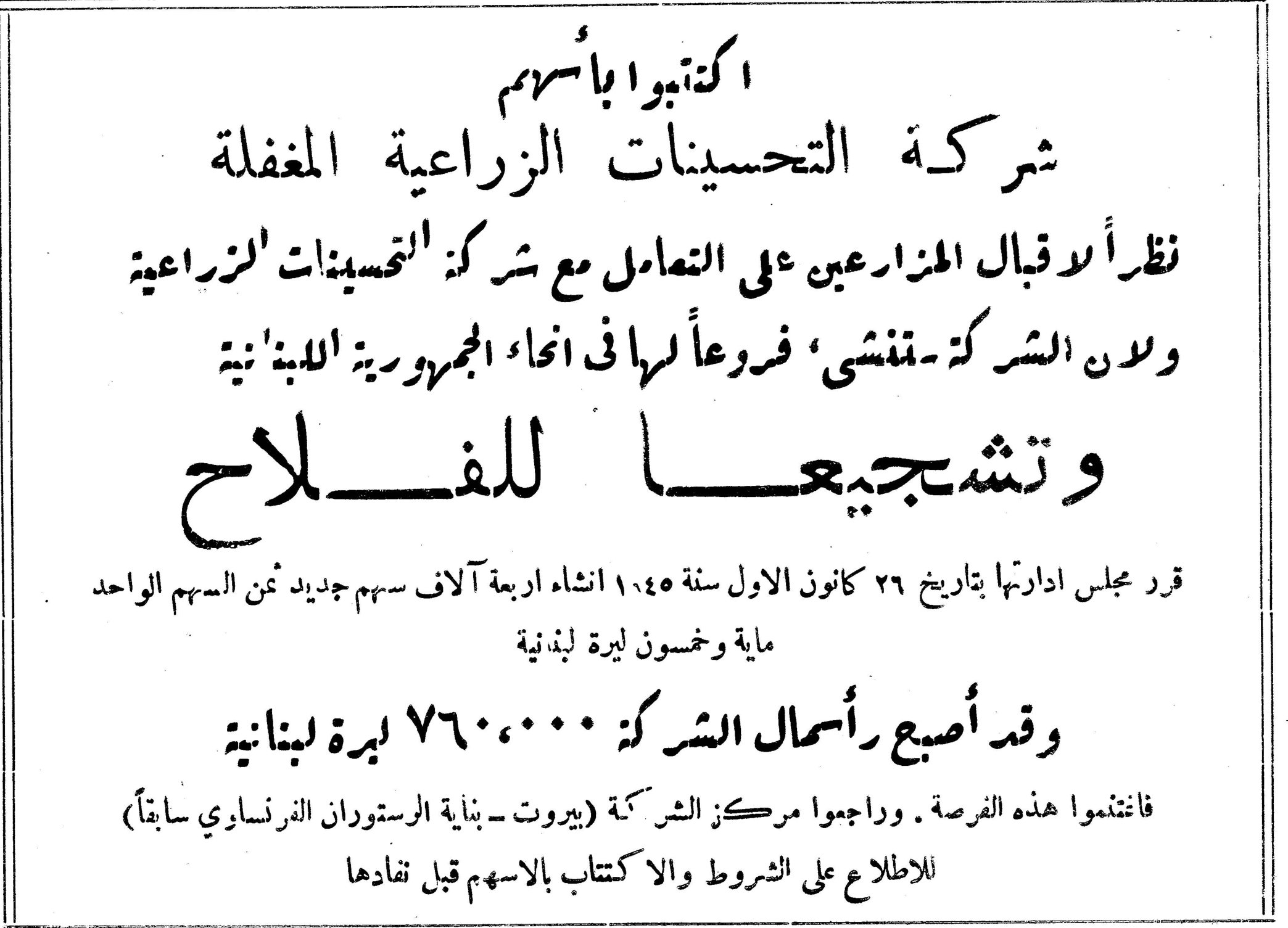 اكتتبوا بأسهم شركة التحسينات الزراعية المغفلة نظراً لاقبال المزارعين على التعامل مع شركة التحسينات الزراعية ولان الشركة تنشئ فروعاً لها في انحاء الجمهورية اللبنانية وتشجيعاً للفلاح قرر مجلس ادارتها بتاريخ ٢٦ كانون الاول سنة ١٩٤٥ انشاء اربعة آلاف سهم جديد ثمن السهم الواحد ماية وخمسون ليرة لبنانية وقد أصبح رأسمال الشركة ٧٦٠،٠٠٠ ليرة لبنانية فاغتنموا هذه الفرصة . وراجعوا مركز الشركة (بيروت - بناية الرستوران الفرنساوي سابقاً) للاطلاع على الشروط والاكتتاب بالاسهم قبل نفادها