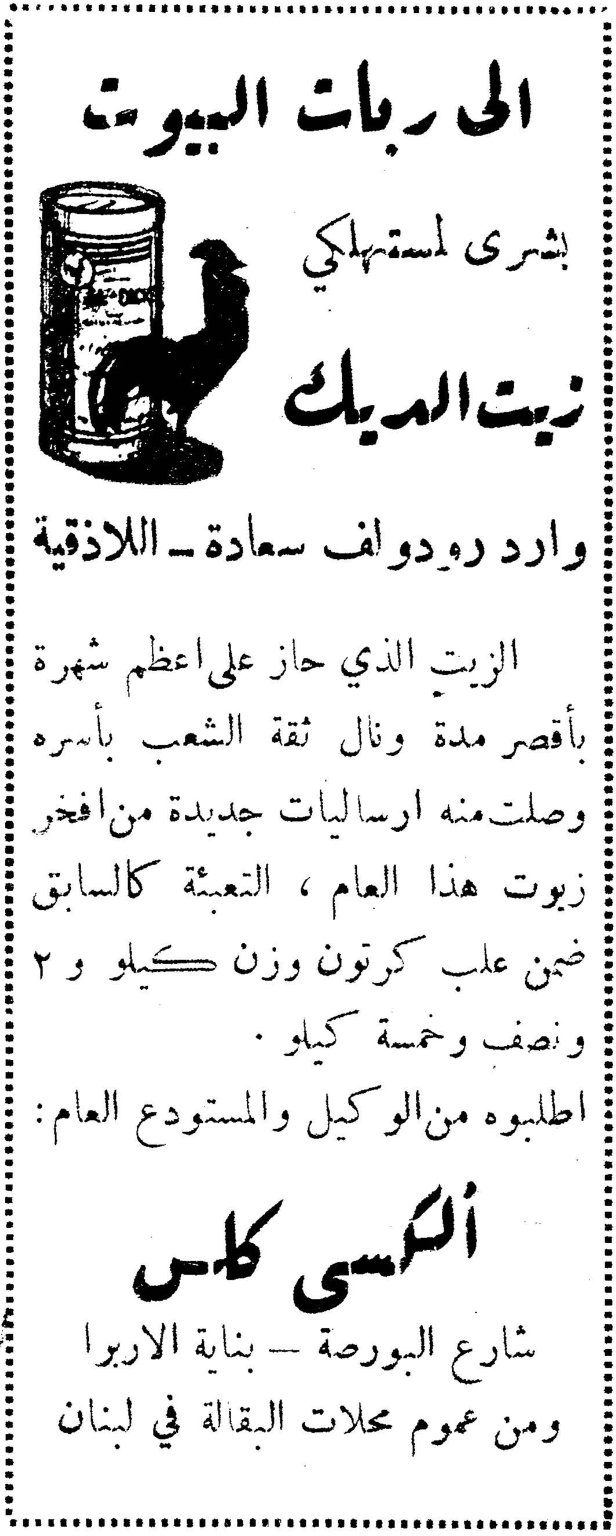 الى ربات البيوت بشرى لمستهلكي زيت الديك وارد رودولف سعادة — اللاذقية الزيت الذي حاز على اعظم شهرة بأقصر مدة ونال ثقة الشعب بأسره وصلت منه ارساليات جديدة من افخر زيوت هذا العام ، التعبئة كالسابق ضمن علب كرتون وزن كيلو و ٢ ونصف وخمسة كيلو . اطلبوه من الوكيل والمستودع العام : ألكسي كاس شارع البورصة — بناية الاربرا ومن عموم محلات البقالة في لبنان