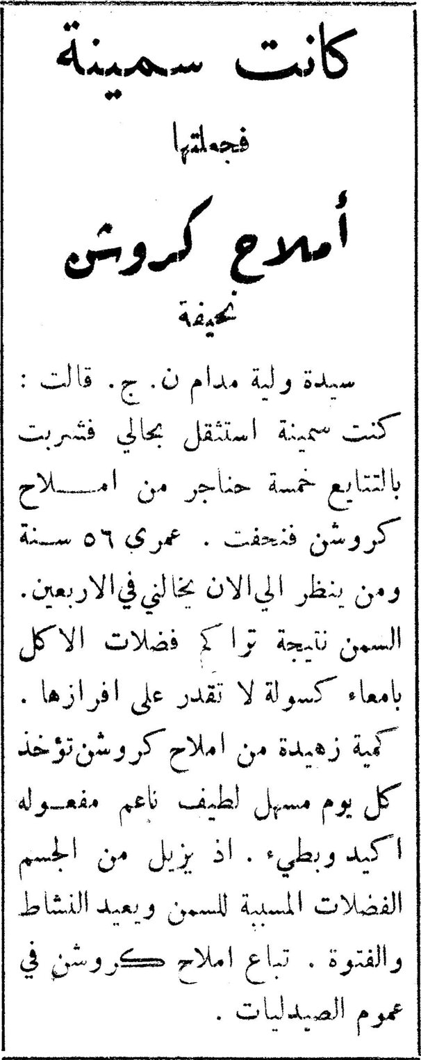 كانت سمينة فجعلتها أملاح كروشن نحيفة كانت سمينة فجعلتها أملاح كروشن نحيفة سيدة ولية مدام ن. ج. قالت: كنت سمينة استثقل بحالي فشربت بالتتابع خمسة حناجر من املاح كروشن فنحفت. عمري ٥٦ سنة ومن ينظر الي الآن يخالني في الاربعين. السمن نتيجة تراكم فضلات الاكل بامعاء كسولة لا تقدر على افرازها. كمية زهيدة من املاح كروشن تؤخذ كل يوم مسهل لطيف ناعم مفعوله اكيد وبطيء. اذ يزيل من الجسم الفضلات المسببة للسمن ويعيد النشاط والفتوة. تباع املاح كروشن في عموم الصيدليات.