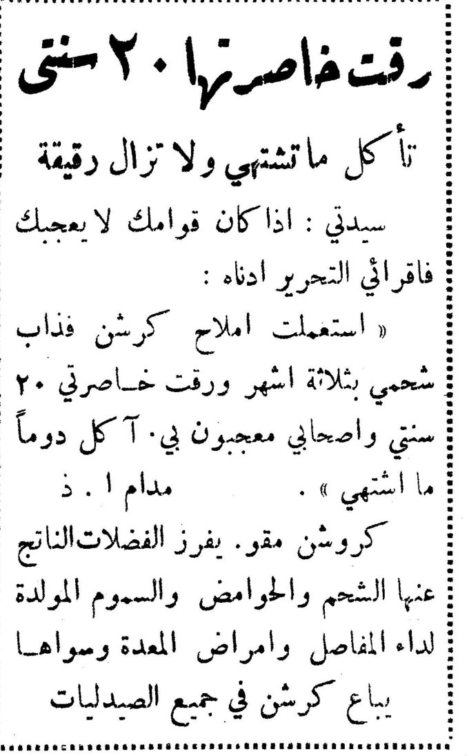 رقت خاصرتها ٢٠ سنتي تأكل ما تشتهي ولا تزال رقيقة سيدتي : اذا كان قوامك لا يعجبك فاقرائي التحرير ادناه : « استعملت املاح كرشن فذاب شحمي بثلاثة اشهر ورقت خاصرتي ٢٠ سنتي واصحابي معجبون بي. آكل دوماً ما اشتهي ». مدام ا . ذ كروشن مقو. يفرز الفضلات الناتج عنها الشحم والحوامض والسموم المولدة لداء المفاصل وامراض المعدة وسواها يباع كرشن في جميع الصيدليات