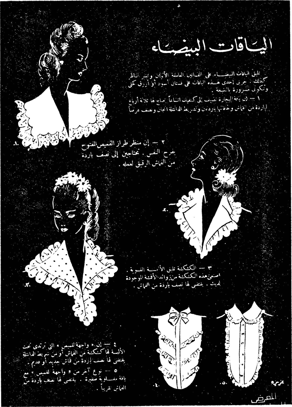 اليـاقات البيضـاء عزيزة تليق الياقات البيضاء على الفساتين الغامقة الألوان و[...] كذلك ، جربي احدى هذه الياقات على فستان اسود أو أزرق كحلي وتكوني مسرورة بالنتيجة. ١ - ان ياقة البحارة تضيف الى الكتفين اتساعاً [...] لها ثلاثة أرباع الياردة من القماش وخذي [...] يردون وتدير [...] الدائلة [...] وضعف عرضاً ٢ - إن منظر طراز القميص المفتوح يشرح النفس. تحتاجين إلى نصف ياردة من القماش الرقيق لعمله. ٣ - الكشكشة تلي الألبسة الصبوية. اصنعي هذه الكشكشة من زوايا الأقمشة الموجودة لديك. يقضى لها نصف ياردة من القماش. ٤ - إن « واجهة القميص » التي ترتدى تحت الألبسة لها كشكشة من القماش أو من شريط الفانلة يقضى لها نصف ياردة من قماش جديد أو قديم. ٥ - نوع آخر من « واجهة قميص » مع ياقة مسلوبة صغيرة. يقضى لها نصف ياردة من القماش تقريباً. المعرض