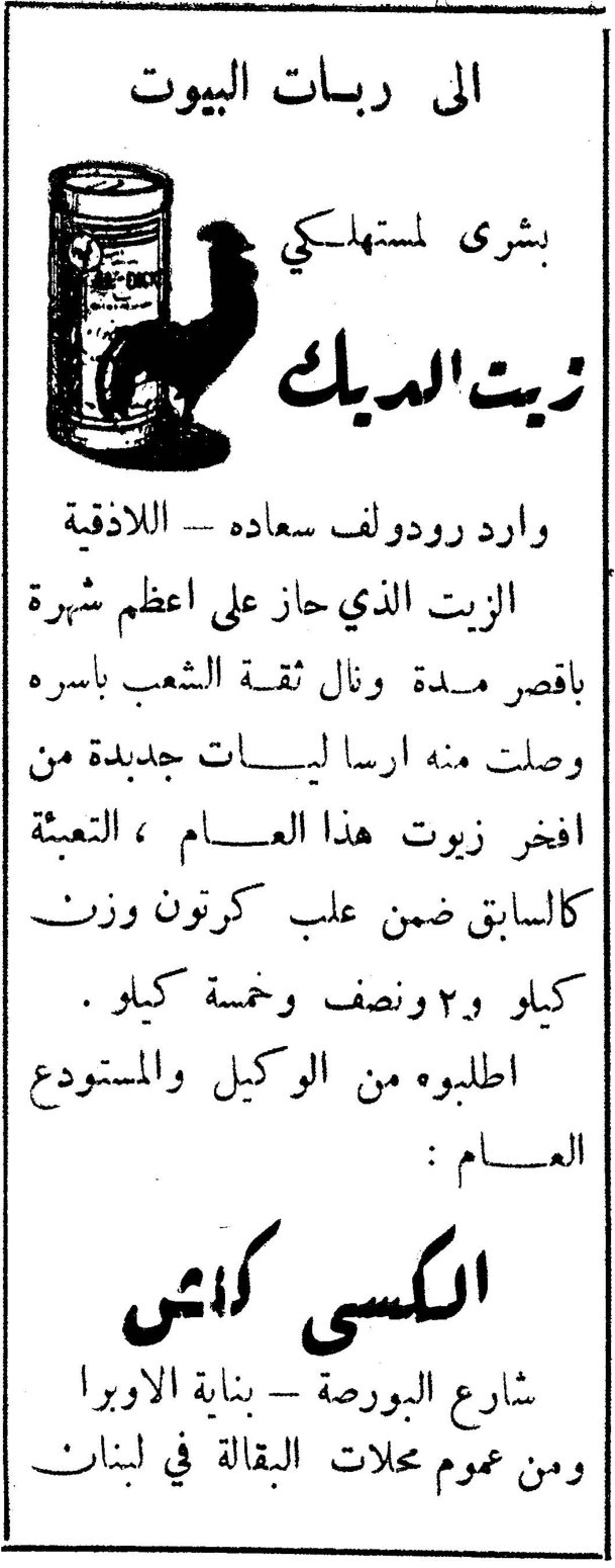 الى ربات البيوت بشرى لمستهلكي زيت الديك زيت الديك وارد رودولف سعاده - اللاذقية الزيت الذي حاز على اعظم شهرة باقصر مدة ونال ثقة الشعب باسره وصلت منه ارساليات جديدة من افخر زيوت هذا العام ، التعبئة كالسابق ضمن علب كرتون وزن كيلو و ٢ ونصف وخمسة كيلو . اطلبوه من الوكيل والمستودع العام : الكسي كاتس شارع البورصة - بناية الاوبرا ومن عموم محلات البقالة في لبنان