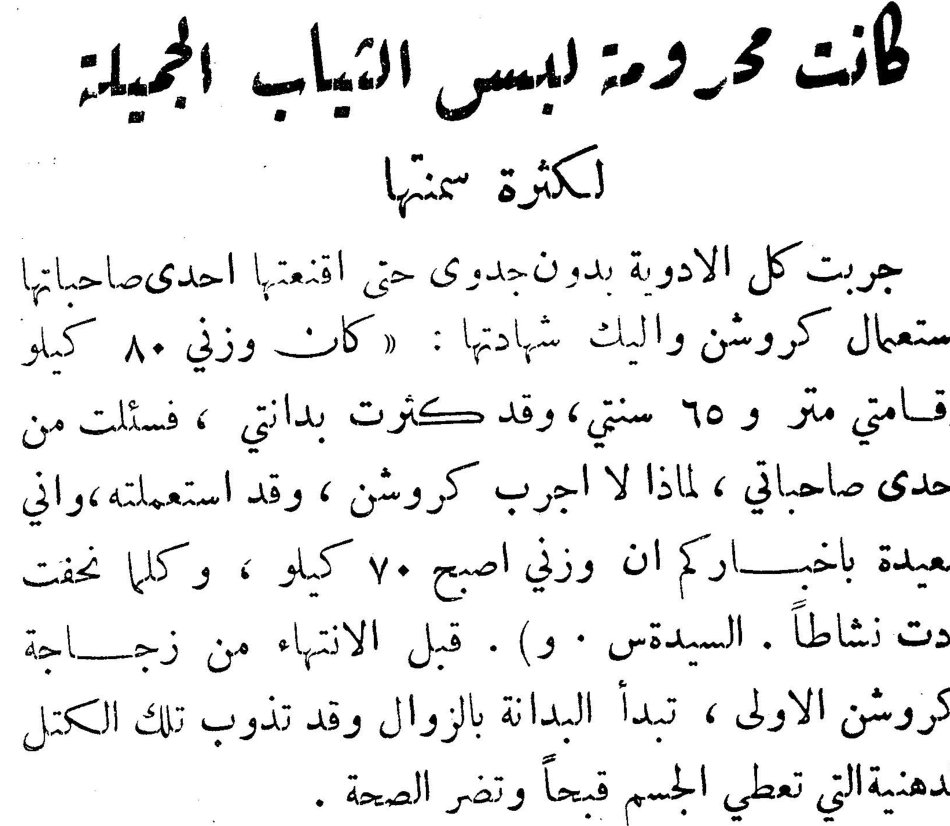 كانت محرومة لبس الثياب الجميلة لكثرة سمنها جربت كل الادوية بدون جدوى حتى اقنعتها احدى صاحباتها باستعمال كروشن واليك شهادتها : «كان وزني ٨٠ كيلو وقامتي متر و ٦٥ سنتي ، وقد كثرت بدانتي ، فسئلت من احدى صاحباتي ، لماذا لا اجرب كروشن ، وقد استعملته ، واني سعيدة باخباركم ان وزني اصبح ٧٠ كيلو ، وكلما نحفت زدت نشاطاً . السيدتس . و ) . قبل الانتهاء من زجاجة كروشن الاولى ، تبدأ البدانة بالزوال وقد تذوب تلك الكتل الدهنية التي تعطي الجسم قبحاً وتضر الصحة .