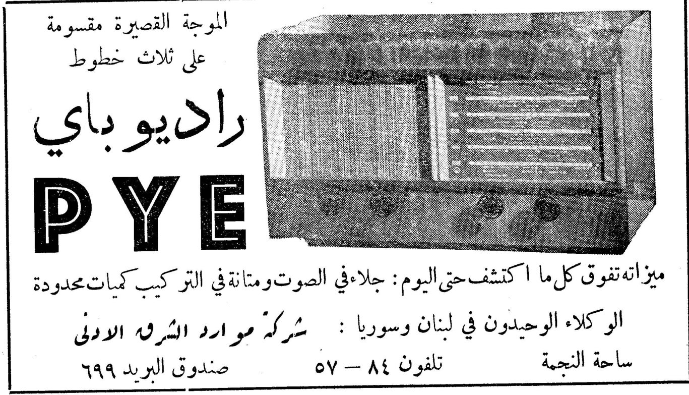 راديو باي PYE الموجة القصيرة مقسومة على ثلاث خطوط ميزاته تفوق كل ما اكتشف حتى اليوم : جلاء في الصوت ومتانة في التركيب كميات محدودة الوكلاء الوحيدون في لبنان وسوريا : شركة موارد الشرق الادنى ساحة النجمة ـ تلفون ٨٤ - ٥٧ ـ صندوق البريد ٦٩٩