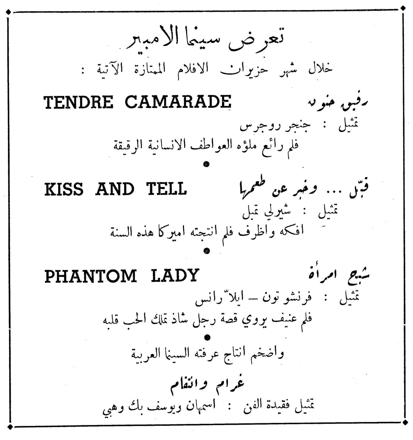 تعرض سينما الامبير تعرض سينما الامبير خلال شهر حزيران الافلام الممتازة الآتية : TENDRE CAMARADE — رفيق حنون تمثيل : جنجر روجرس فلم رائع ملؤه العواطف الانسانية الرقيقة KISS AND TELL — قبّل ... واخبر عن طعمها تمثيل : شيرلي تمبل افكه واظرف فلم انتجته اميركا هذه السنة PHANTOM LADY — شبح امرأة تمثيل : فرنشو تون - ايلاّ رانس فلم عنيف يروي قصة رجل شاذ تملك الحب قلبه واضخم انتاج عرفته السينما العربية غرام وانتقام تمثيل فقيدة الفن : اسمهان ويوسف بك وهبي