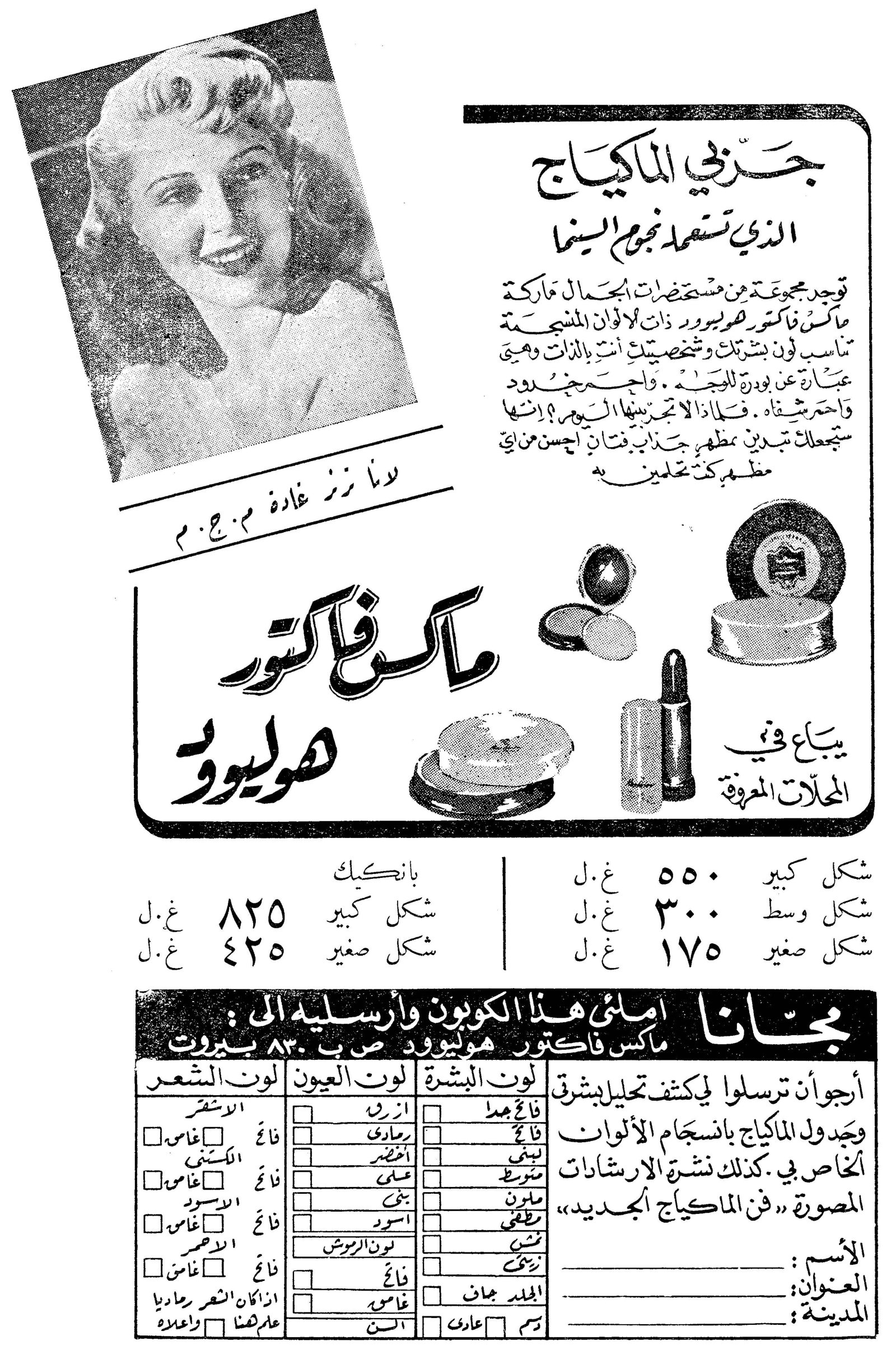 جربي الماكياج الذي تستعمله نجوم السينما
ماكس فاكتور هوليوود
لولا زنر غادة م.ج.م
جربي الماكياج الذي تستعمله نجوم السينما
توجد مجموعة من مستحضرات الجمال ماركة ماكس فاكتور هوليوود ذات الألوان المشجعة تناسب لون بشرتك وشخصيتك أنت بالذات وهي عبارة عن بودرة للوجه، واحمر جدود، واحمر شفاه. فلماذا لا تجربينها اليوم؟ إنها ستجعلك تبدين بمظهر جذاب فتان أحسن من أي مظهر كنت تحلمين به.
يباع في المحلات المعروفة
شكل كبير ٥٥٠ غ.ل
شكل وسط ٣٠٠ غ.ل
شكل صغير ١٧٥ غ.ل
بانكيك
شكل كبير ٨٢٥ غ.ل
شكل صغير ٤٢٥ غ.ل
مجاناً
املئي هذا الكوبون وأرسليه الى:
ماكس فاكتور هوليوود ص.ب ٨٣٠ بيروت
أرجو أن ترسلوا لي كشف تحليل بشرتي وجدول الماكياج بانسجام الألوان الخاص بي. كذلك نشرة الإرشادات المصورة «فن الماكياج الجديد»
الاسم: __________
العنوان: __________
المدينة: __________
لون البشرة: فاتح جداً / لبني / متوسط / ملون / قمحي / أسمر / لون الروش / فاتح / الجلد جاف / عادي
لون العيون: أزرق / رمادي / أخضر / عسلي / بني / أسود / فاتح / غامق / السن
لون الشعر: الأشقر (فاتح/غامق) / الكستني (فاتح/غامق) / الأسود (فاتح/غامق) / الأحمر (فاتح/غامق) / اذا كان الشعر رمادياً علمنا فيما واعلامه