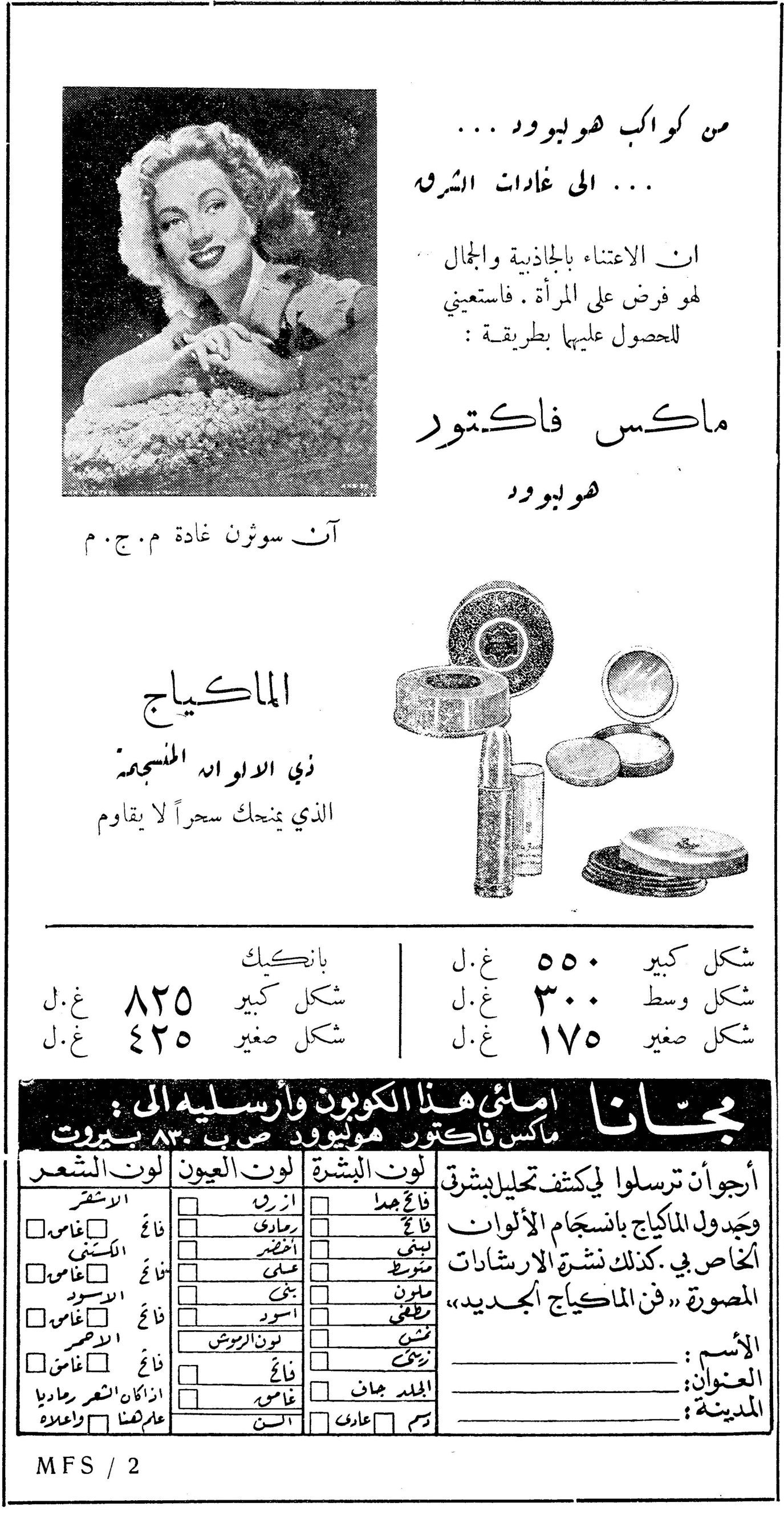 ماكس فاكتور هوليوود من كواكب هوليوود ... ... الى غادات الشرق ان الاعتناء بالجاذبية والجمال لهو فرض على المرأة . فاستعيني للحصول عليها بطريقة : ماكس فاكتور هوليوود الماكياج ذي الالوان المنسجمة الذي يمنحك سحراً لا يقاوم بانكيك شكل كبير ٨٢٥ ل.غ شكل صغير ٤٢٥ ل.غ شكل كبير ٥٥٠ ل.غ شكل وسط ٣٠٠ ل.غ شكل صغير ١٧٥ ل.غ مجاناً املئي هذا الكوبون وارسليه الى : ماكس فاكتور هوليوود ص ب ٨٣٠ بيروت أرجو ان ترسلوا لي كشف تحليل بشرتي وجدول الماكياج بانسجام الألوان الخاص بي. كذلك نشرة الارشادات المصورة « فن الماكياج الجديد » لون البشرة: فاتح جدا / فاتح / لبني / متوسط / ملون / نمشي / زيتي / الجلد جاف / عادي لون العيون: ازرق / رمادي / اخضر / عسلي / بني / اسود / لون البروش / فاتح / غامق لون الشعر: الاشقر / الكستني / الاسود / الاحمر / اذا كان الشعر رمادياً علامتنا / فاتح غامق الاسم: .......... العنوان: .......... المدينة: .......... MFS / 2 آن سوثرن غادة م.ج.م