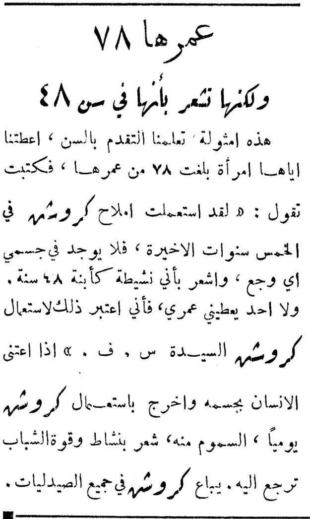 عمرها ٧٨ ولكنها تشعر بأمرها في سن ٤٨ عمرها ٧٨ ولكنها تشعر بأمرها في سن ٤٨ هذه أمثولة تعلمنا التقدم بالسن، أعطتنا إياها امرأة بلغت ٧٨ من عمرها، فكتبت تقول: «لقد استعملت أملاح كروشه في الخمس سنوات الأخيرة، فلا يوجد في جسمي أي وجع، وأشعر بأني نشيطة كأبنة ٤٨ سنة. ولا أحد يعطيني عمري، فأني اعتبر ذلك لاستعمال كروشه السيدة س. ف.» إذا اعتنى الإنسان بجسمه وأخرج باستعمال كروشه يومياً، السموم منه، شعر بنشاط وقوة الشباب ترجع إليه. يباع كروشه في جميع الصيدليات.