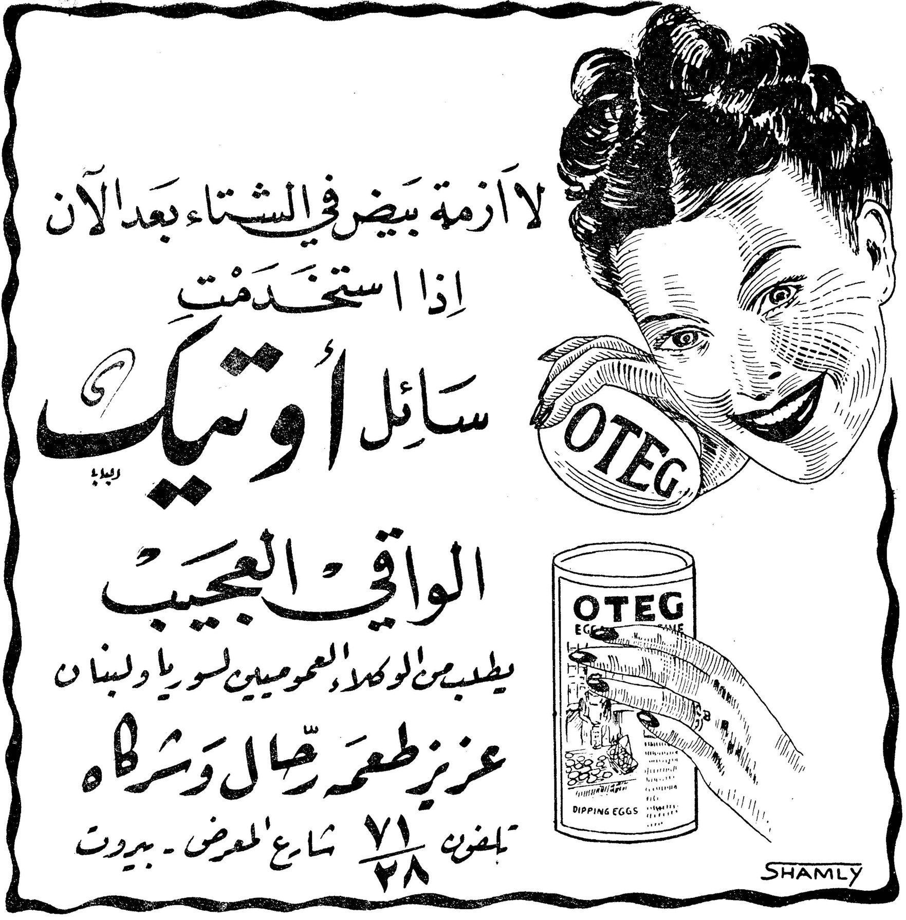 سائل أوتيك الواقي العجيب لا أزمة بيض في الشتاء بعد الآن إذا استخدمت سائل أوتيك الواقي العجيب يطلب من الوكلاء العموميين لسوريا ولبنان عزيز طعمه رحال وشركاه تلفون ٧١/٢٨ شارع المعرض - بيروت OTEG OTEG EGGS [...] DIPPING EGGS SHAMLY
