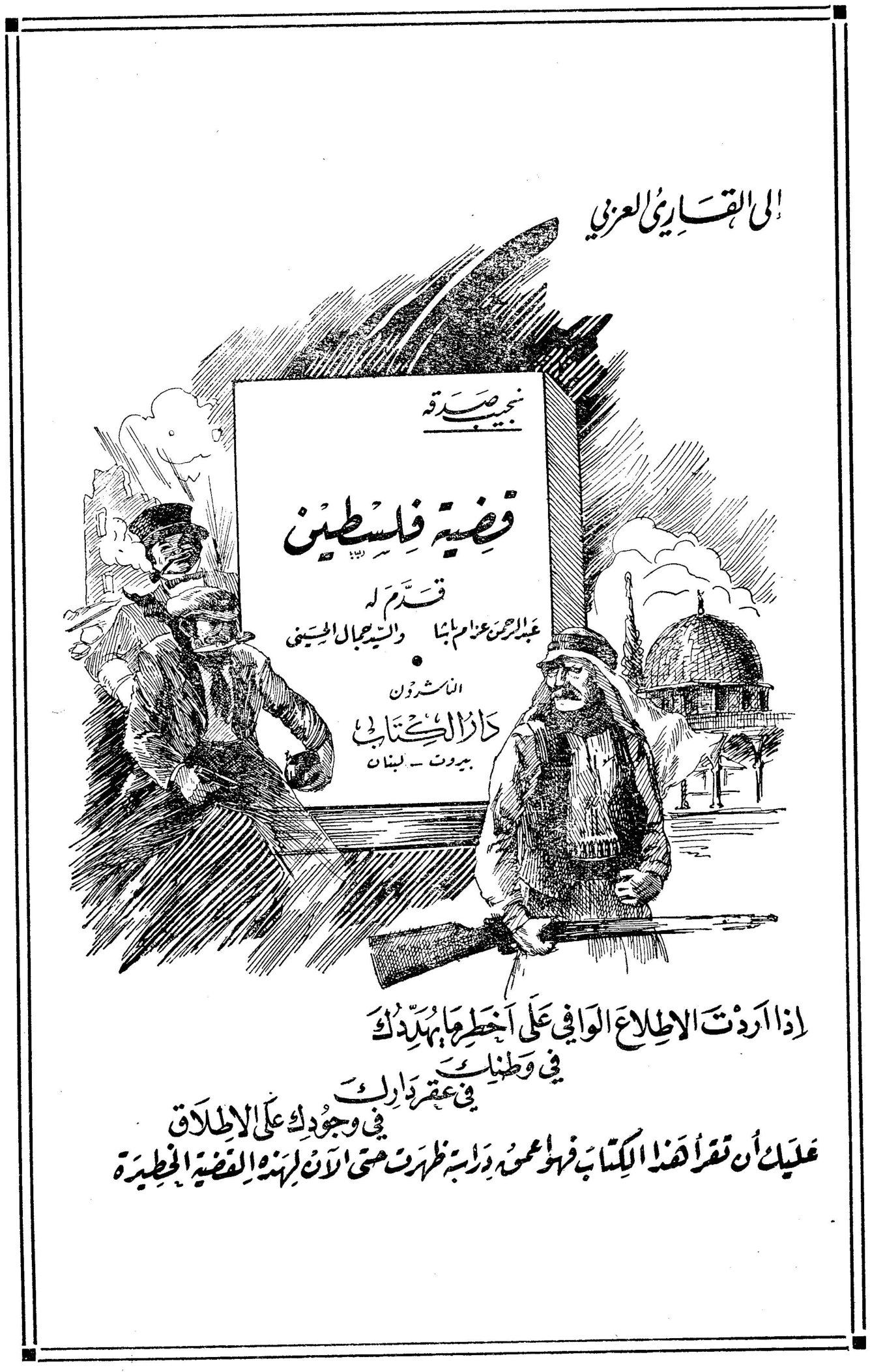 إلى القارئ العزيز نجيب صدقة قضية فلسطين قدم له عبد الرحمن عزام باشا والسيد جمال الحسيني الناشرون دار الكتاب بيروت - لبنان إذا أردت الاطلاع الوافي على أخطر ما يهددك في وطنك في عقر دارك في وجودك على الاطلاق عليك أن تقرأ هذا الكتاب فهو محض دراسة ظهرت متى لأن لهذه القضية الخطيرة