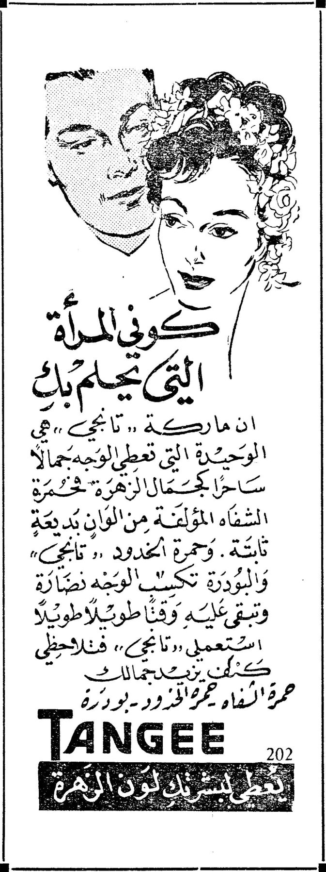 كوني المرأة التي تحلم بك كوني المرأة التي تحلم بك ان ماركة «تانجي» هي الوحيدة التي تعطي الوجه جمالاً ساحراً كجمال الزهرة . حمرة الشفاه المؤلفة من الوان بديعة ثابتة . وحمرة الخدود «تانجي» والبودرة تكسب الوجه نضارة وتبقى عليه وقتاً طويلاً طويلاً . استعملي «تانجي» فتلاحظي كيف تزيد جمالك حمرة الشفاه ـ حمرة الخدود ـ بودرة TANGEE 202 يعطي بشرتك لون الزهرة