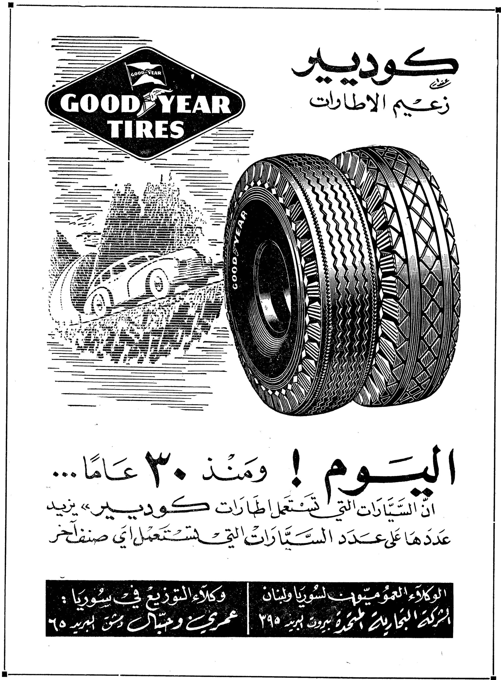 كوديير - زعيم الاطارات
GOOD YEAR TIRES
كوديير
زعيم الاطارات
اليوم ! ومنذ ٣٠ عامًا...
ان السيارات التي تستعمل اطارات «كوديير» يزيد عددها على عدد السيارات التي تستعمل أي صنف آخر
الوكلاء العموميون لسوريا ولبنان:
الشركة التجارية المتحدة - بيروت - ب. بريد ٢٩٥
وكلاء التوزيع في سوريا:
عمري وجنبلاط - دمشق - ب. بريد ٦٥