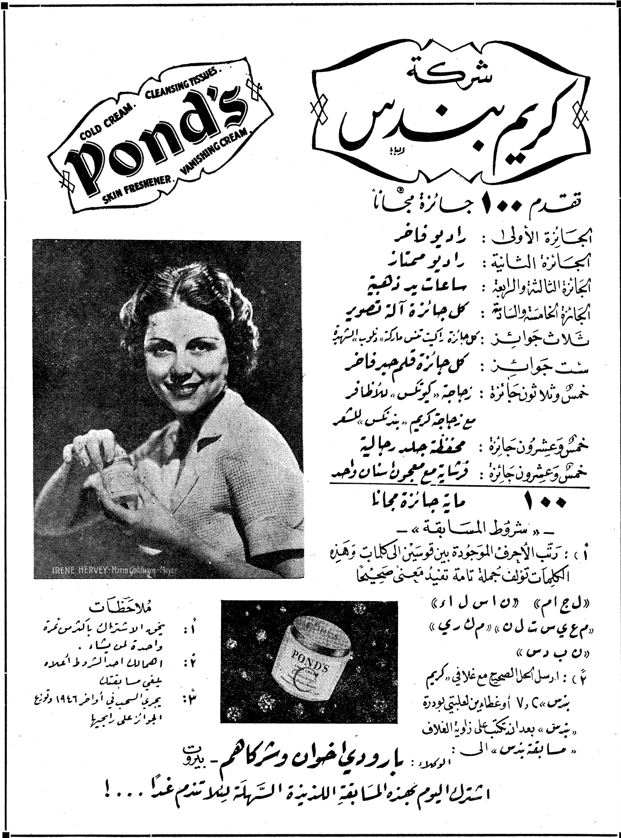 POND'S COLD CREAM · CLEANSING TISSUES SKIN FRESHENER · VANISHING CREAM شركة كريم بوندس شركه كريم بوندس تقدم ١٠٠ جائزة مجاناً الجائزة الأولى : راديو فاخر الجائزة الثانية : راديو ممتاز الجائزة الثالثة والرابعة : ساعات يد ذهبية الجائزة الخامسة والسادسة : كل جائزة آلة تصوير ثلاث جوائز : كل جائزة راكيت تنس ماركة «دنلوب» الشهيرة ست جوائز : كل جائزة قلم حبر فاخر خمس وثلاثون جائزة : زجاجة «كيوتكس» للأظافر مع زجاجة كريم «بوندس» للشعر خمس وعشرون جائزة : محفظة جلد رجالية خمس وعشرون جائزة : فرشاة مع معجون أسنان وحبر ١٠٠ مائة جائزة مجاناً — «شروط المسابقة» — ١) : رتب الأحرف الموجودة بين قوسين الى الكلمات وهذه الكلمات تؤلف جملة تامة تفيد معنىً صحيحاً «ل ج ا م» «ن ا س ل ا» «م ع ي س ت ل ن» «م ك ر ي» «ن ب د س» ٢) : ارسل الحل الصحيح مع غلافي «كريم بندس» V, C أو غطائين لعلبتي بودرة «بندس» بعد ان تكتب على زاوية الغلاف «مسابقة بندس» الى : الوكلاء : بارودي اخوان وشركاهم - بيروت اشترك اليوم بهذه المسابقة اللذيذة السهلة لكي تندم غداً ...! ملاحظات ١: يجوز الاشتراك بأكثر من مرة واحدة لمن يشاء. ٢: اصحاب المحلات احد الشروط المعده يلغي ما يقابله ٣: يجري السحب في أواخر ١٩٤٦ وتوزع الجوائز على ربحيه IRENE HERVEY - Metro Goldwyn-Meyer