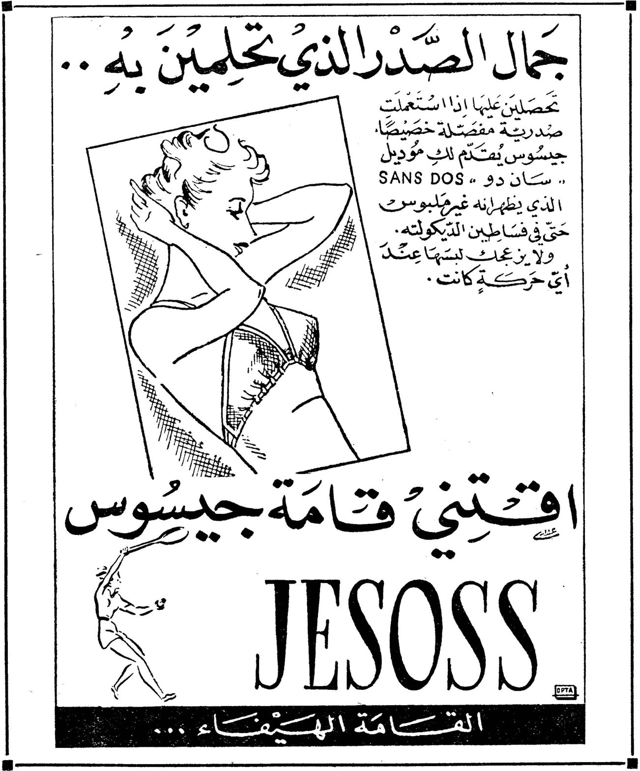JESOSS جمال الصدر الذي تحلمين به ... تحصلين عليها اذا استعملت صندرية مفصلة خصيصاً جيسوس يتكتم لك موديل « سان دو » SANS DOS الذي يظهر ابنه غير ملبوسة حتى في فساتين الديكولته . ولا يزعجك لبسها عند أي حركة كانت . اقتني قامة جيسوس JESOSS القامة الهيفاء ...