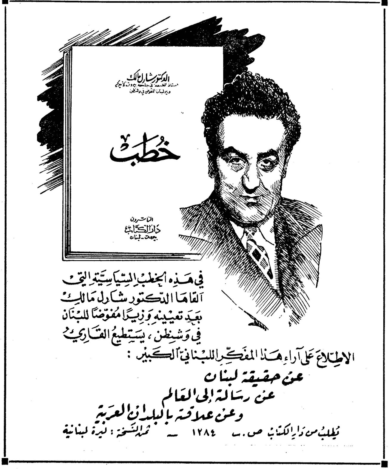 خطب - الدكتور شارل مالك الدكتور شارل مالك استاذ الفلسفة في الجامعة الاميركية ودراسات الفكر والدين خطب الاصدارات دار الكتاب بيروت - لبنان في هذه الخطب السياسية التي القاها الدكتور شارل مالك بعد تعيينه وزيراً مفوضاً للبنان في واشنطن ، يستطيع القارئ الاطلاع على آراء هذا المفكر اللبناني الكبير : عن حقيقة لبنان عن رسالة إلى العالم وعن علاقته بالبلدان العربية تطلب من دار الكتاب ص.ب ١٢٨٤ - ثمن النسخة : ليرة لبنانية