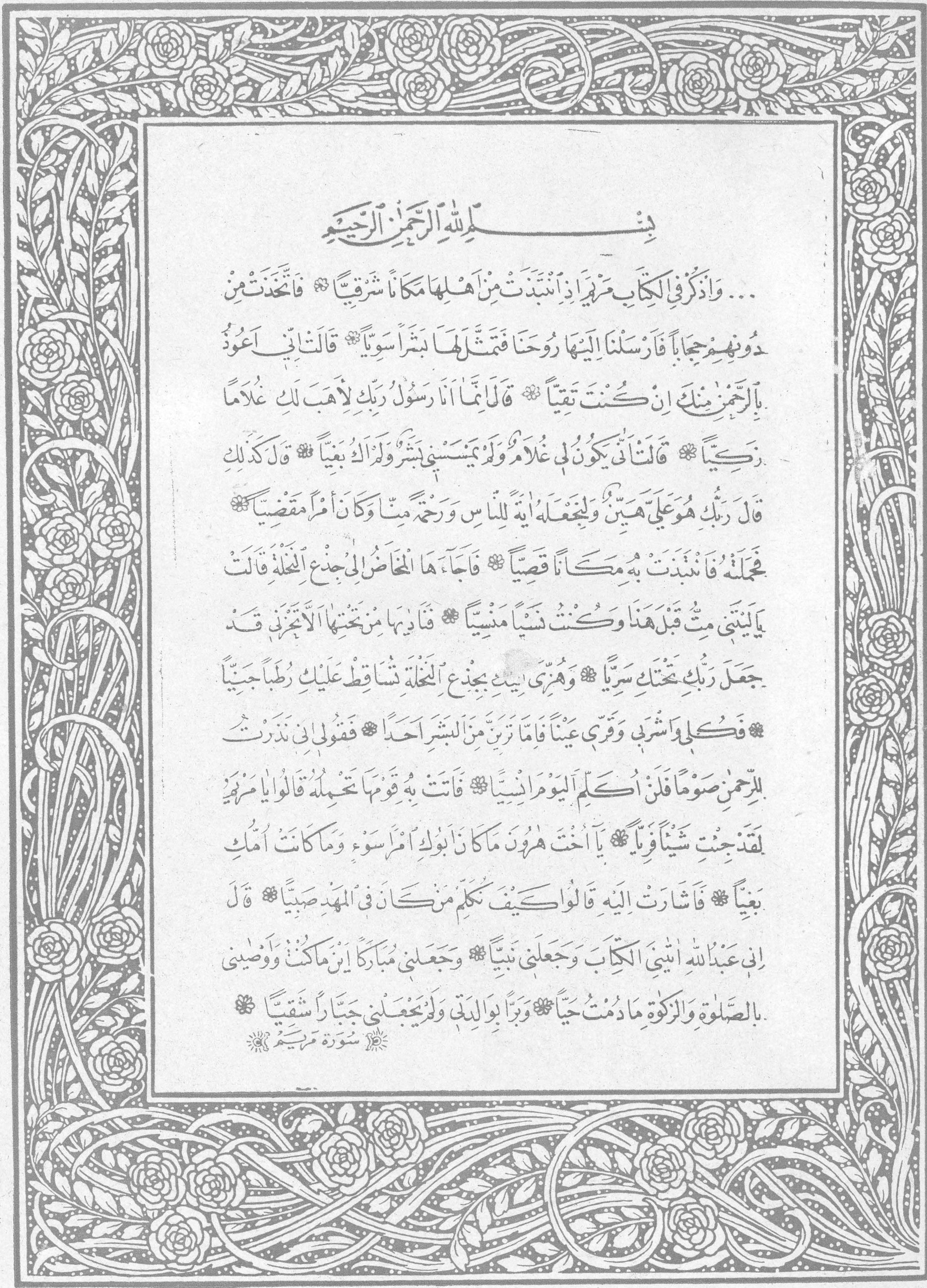 بسم الله الرحمن الرحيم - سورة مريم بسم الله الرحمن الرحيم ... وَاذْكُرْ فِي الْكِتَابِ مَرْيَمَ إِذِ انْتَبَذَتْ مِنْ أَهْلِهَا مَكَانًا شَرْقِيًّا * فَاتَّخَذَتْ مِنْ دُونِهِمْ حِجَابًا فَأَرْسَلْنَا إِلَيْهَا رُوحَنَا فَتَمَثَّلَ لَهَا بَشَرًا سَوِيًّا * قَالَتْ إِنِّي أَعُوذُ بِالرَّحْمَنِ مِنْكَ إِنْ كُنْتَ تَقِيًّا * قَالَ إِنَّمَا أَنَا رَسُولُ رَبِّكِ لِأَهَبَ لَكِ غُلَامًا زَكِيًّا * قَالَتْ أَنَّى يَكُونُ لِي غُلَامٌ وَلَمْ يَمْسَسْنِي بَشَرٌ وَلَمْ أَكُ بَغِيًّا * قَالَ كَذَلِكِ قَالَ رَبُّكِ هُوَ عَلَيَّ هَيِّنٌ وَلِنَجْعَلَهُ آيَةً لِلنَّاسِ وَرَحْمَةً مِنَّا وَكَانَ أَمْرًا مَقْضِيًّا * فَحَمَلَتْهُ فَانْتَبَذَتْ بِهِ مَكَانًا قَصِيًّا * فَأَجَاءَهَا الْمَخَاضُ إِلَى جِذْعِ النَّخْلَةِ قَالَتْ يَا لَيْتَنِي مِتُّ قَبْلَ هَذَا وَكُنْتُ نَسْيًا مَنْسِيًّا * فَنَادَاهَا مِنْ تَحْتِهَا أَلَّا تَحْزَنِي قَدْ جَعَلَ رَبُّكِ تَحْتَكِ سَرِيًّا * وَهُزِّي إِلَيْكِ بِجِذْعِ النَّخْلَةِ تُسَاقِطْ عَلَيْكِ رُطَبًا جَنِيًّا * فَكُلِي وَاشْرَبِي وَقَرِّي عَيْنًا فَإِمَّا تَرَيِنَّ مِنَ الْبَشَرِ أَحَدًا فَقُولِي إِنِّي نَذَرْتُ لِلرَّحْمَنِ صَوْمًا فَلَنْ أُكَلِّمَ الْيَوْمَ إِنْسِيًّا * فَأَتَتْ بِهِ قَوْمَهَا تَحْمِلُهُ قَالُوا يَا مَرْيَمُ لَقَدْ جِئْتِ شَيْئًا فَرِيًّا * يَا أُخْتَ هَارُونَ مَا كَانَ أَبُوكِ امْرَأَ سَوْءٍ وَمَا كَانَتْ أُمُّكِ بَغِيًّا * فَأَشَارَتْ إِلَيْهِ قَالُوا كَيْفَ نُكَلِّمُ مَنْ كَانَ فِي الْمَهْدِ صَبِيًّا * قَالَ إِنِّي عَبْدُ اللَّهِ آتَانِيَ الْكِتَابَ وَجَعَلَنِي نَبِيًّا * وَجَعَلَنِي مُبَارَكًا أَيْنَ مَا كُنْتُ وَأَوْصَانِي بِالصَّلَاةِ وَالزَّكَاةِ مَا دُمْتُ حَيًّا * وَبَرًّا بِوَالِدَتِي وَلَمْ يَجْعَلْنِي جَبَّارًا شَقِيًّا * سورة مريم