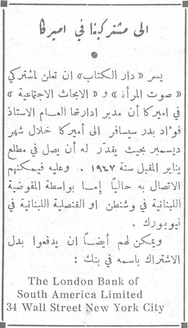 إلى مشتركينا في أميركا يسر «دار الكتاب» أن تعلن مشتركي «صوت المرأة» و«الأبحاث الاجتماعية» في أميركا أن مدير إدارتها العام الأستاذ فؤاد بدر سيسافر إلى أميركا خلال شهر ديسمبر بحيث يقدّر له أن يصل في مطلع يناير المقبل سنة ١٩٤٧. وعليه فيمكنهم الاتصال به حالياً إما بواسطة المفوضية اللبنانية في واشنطن أو القنصلية اللبنانية في نيويورك. ويمكن لهم أيضاً أن يدفعوا بدل الاشتراك باسمه في بنك: The London Bank of South America Limited 34 Wall Street New York City