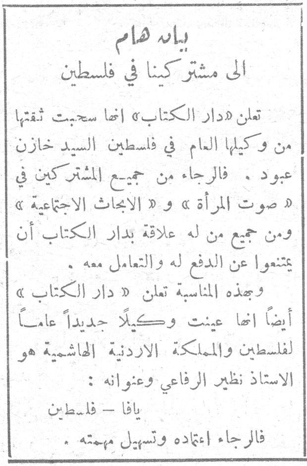 بيان هام إلى مشتركينا في فلسطين تعلن «دار الكتاب» أنها سحبت ثقتها من وكيلها العام في فلسطين السيد خازن عبود . فالرجاء من جميع المشتركين في « صوت المرأة » و « الأبحاث الاجتماعية » ومن جميع من له علاقة بدار الكتاب أن يمتنعوا عن الدفع له والتعامل معه . وبهذه المناسبة تعلن « دار الكتاب » أيضاً أنها عينت وكيلاً جديداً عاماً لفلسطين والمملكة الأردنية الهاشمية هو الأستاذ نظير الرفاعي وعنوانه : يافا - فلسطين فالرجاء إعتماده وتسهيل مهمته .