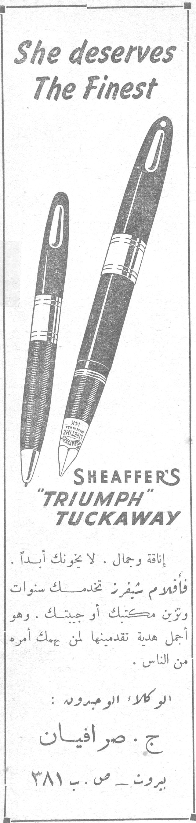 She deserves The Finest SHEAFFER'S "TRIUMPH" TUCKAWAY إناقة وجمال . لا يخونك أبداً . فأقلام شيفرز تخدمك سنوات وتزين مكتبك أو جيبتك . وهو أجمل هدية تقدمينها لمن يهمك أمره من الناس . الوكلاء الوحيدون : ج . صرافيان بيروت ـ ص . ب ٣٨١