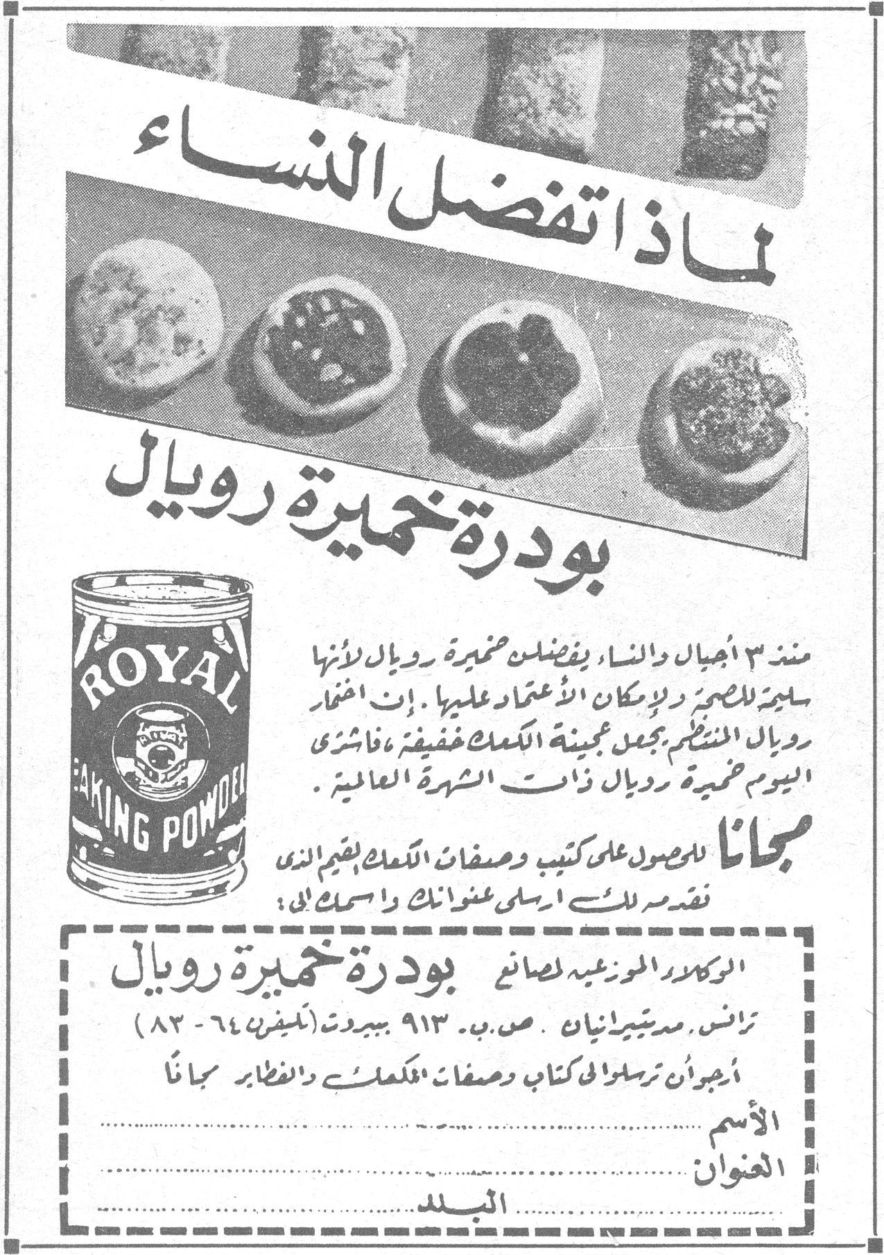 لماذا تفضل النساء بودرة خميرة رويال لماذا تفضل النساء بودرة خميرة رويال ROYAL BAKING POWDER منذ ٣ أجيال والنساء يفضلن خميرة رويال لأنها سليمة للخميرة ولإمكان الاعتماد عليها . إن اختمار رويال المنتظم يجعل عجينة الكعك خفيفة ، فاشتري اليوم خميرة رويال ذات الشهرة العالمية . مجاناً للحصول على كتيب وصفات الكعك بقيمه الذي نقدمه لك ارسلي عنوانك واسمك الى : الوكلاء الحصريون لصانعي بودرة خميرة رويال ترانس. مديتيرانيان . ص.ب. ٩١٣ بيروت (تليفون ٦٤ - ٨٣) أرجوان ترسلوا لي كتاب وصفات الكعك والفطائر مجاناً الاسم .......... العنوان .......... البلد ..........