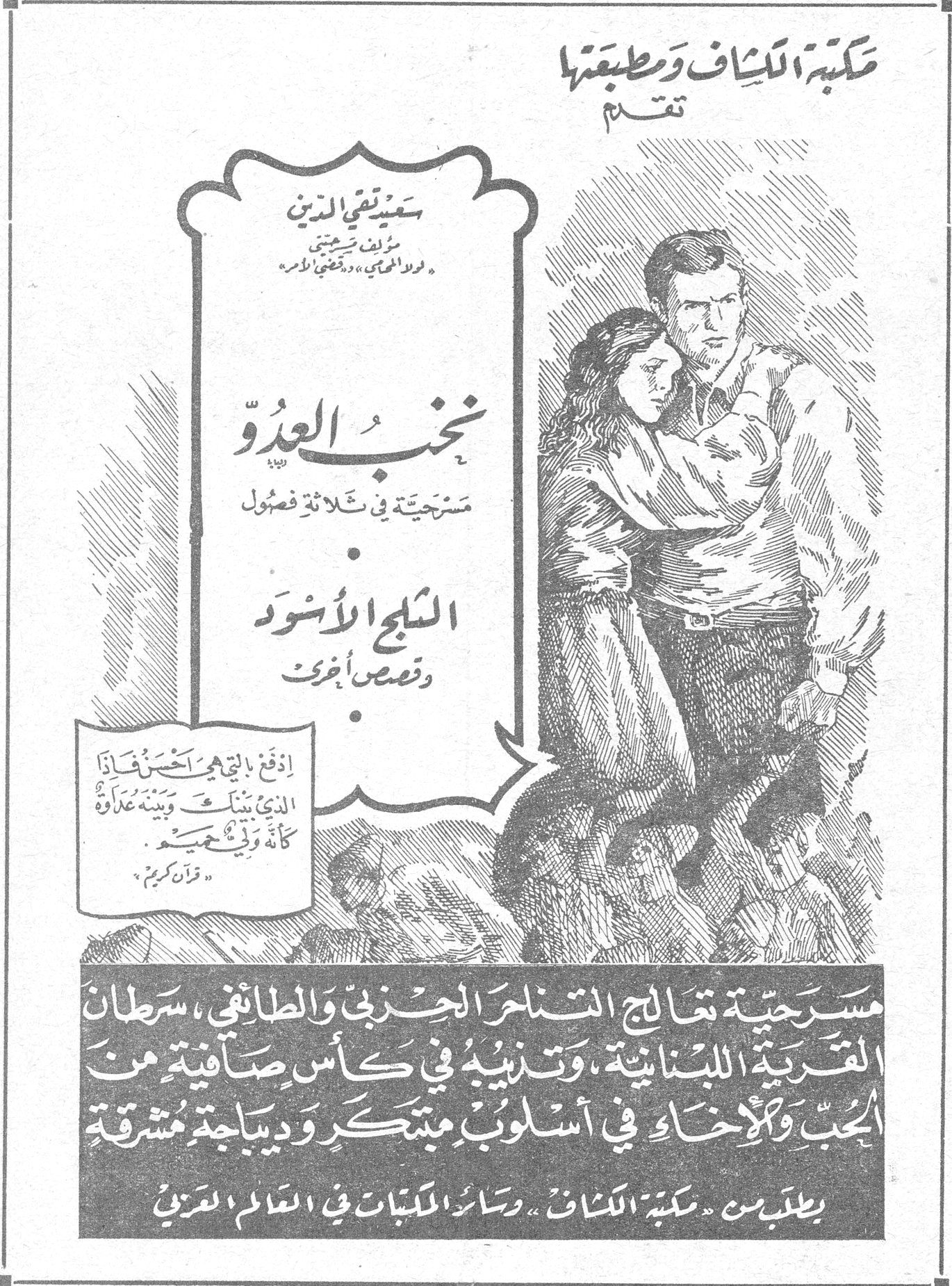 مكتبة الكشاف ومطبعتها تقدم سعيد تقي الدين مؤلف "لبيك" "ولا يحوي" و"قضية الأمير" نخب العدو مسرحية في ثلاثة فصول الثلج الأسود وقصص أخرى "ادفع بالتي هي احسن فاذا الذي بينك وبينه عداوة كأنه ولي حميم" — قرآن كريم مسرحية تعالج التناحر الحزبي والطائفي، سرطان القرية اللبنانية، وتذيبه في كأس صافية من الحب والاخاء في اسلوب مبتكر وديباجة مشرقة يطلب من "مكتبة الكشاف" وسائر المكتبات في العالم العربي مكتبه الكشاف ومطبعتها