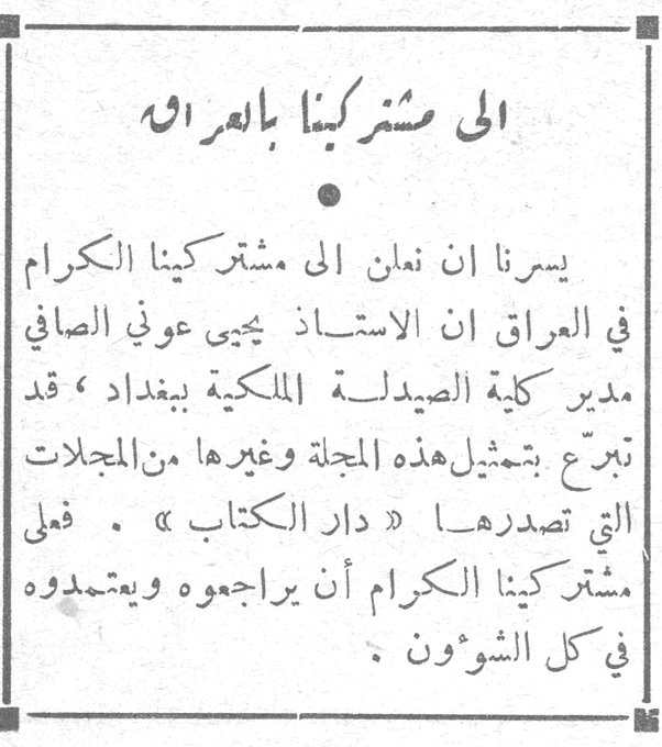 إلى مشتركينا بالعراق يسرنا أن نعلن إلى مشتركينا الكرام في العراق أن الأستاذ يحيى عوني الصافي مدير كلية الصيدلة الملكية ببغداد، قد تبرع بتمثيل هذه المجلة وغيرها من المجلات التي تصدرها «دار الكتاب». فعلى مشتركينا الكرام أن يراجعوه ويعتمدوه في كل الشؤون.