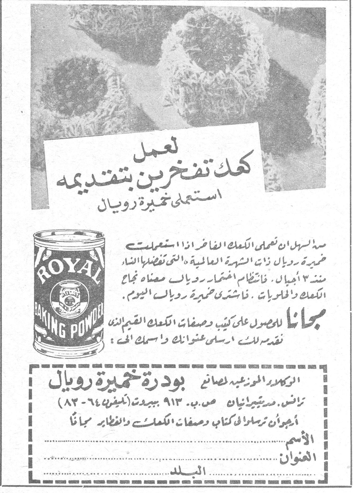 خميرة رويال لتعمل كعك تفخرين بتقديمه استعملي خميرة رويال من السهل ان تعملي الكعك الفاخر اذا استعملت خميرة رويال ذات الشهرة العالمية «التي تفضلها النساء منذ ٣ أجيال. فانتظام اختيار رويال معناه نجاح الكعك والحلويات. فاشتري خميرة رويال اليوم. مجاناً للحصول على كتيب وصفات الكعك القيم الذي نقدمه لك ارسلي عنوانك واسمك الى : الوكلاء الموزعون لصانع بودرة خميرة رويال ترانس. مستجيريانيان ص.ب. ٩١٣ ببيروت (تليفون ٦٤-٨٣) أرجوان ترسلوا لي كتاب وصفات الكعك والفطائر مجاناً الاسم ................. العنوان ................. البلد .................