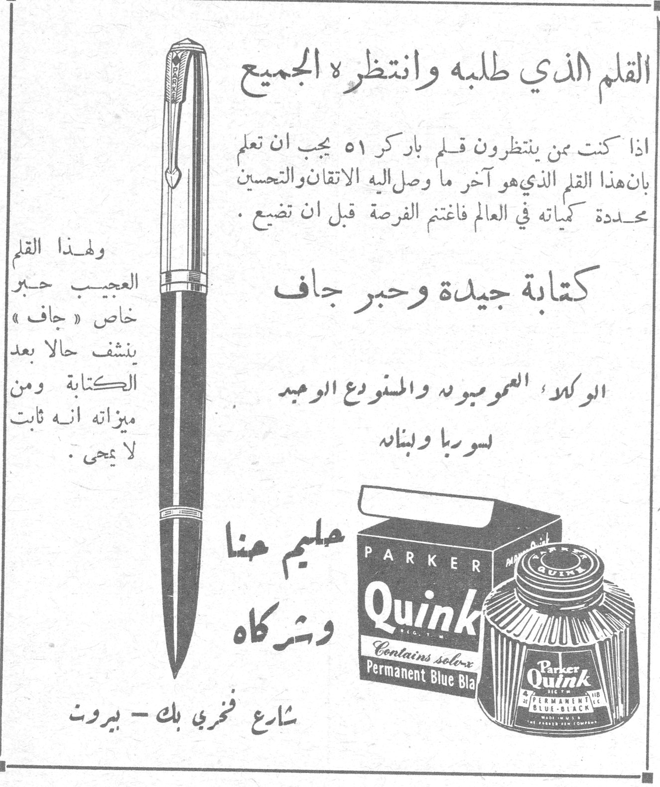 باركر ٥١ وحبر باركر كوينك — حليم حنا وشركاه. القلم الذي طلبه وانتظره الجميع. اذا كنت ممن ينتظرون قلم باركر ٥١ يجب ان تعلم بان هذا القلم الذي هو آخر ما وصل اليه الاتقان والتحسين محددة كمياته في العالم فاغتنم الفرصة قبل ان تضيع. كتابة جيدة وحبر جاف. ولهذا القلم العجيب حبر خاص « جاف » ينشف حالا بعد الكتابة ومن ميزاته انه ثابت لا يمحى. الوكلاء العموميون والمستودع الوحيد لسوريا ولبنان. حليم حنا وشركاه. شارع فخري بك - بيروت. PARKER Quink. Contains solv-x. Permanent Blue Black