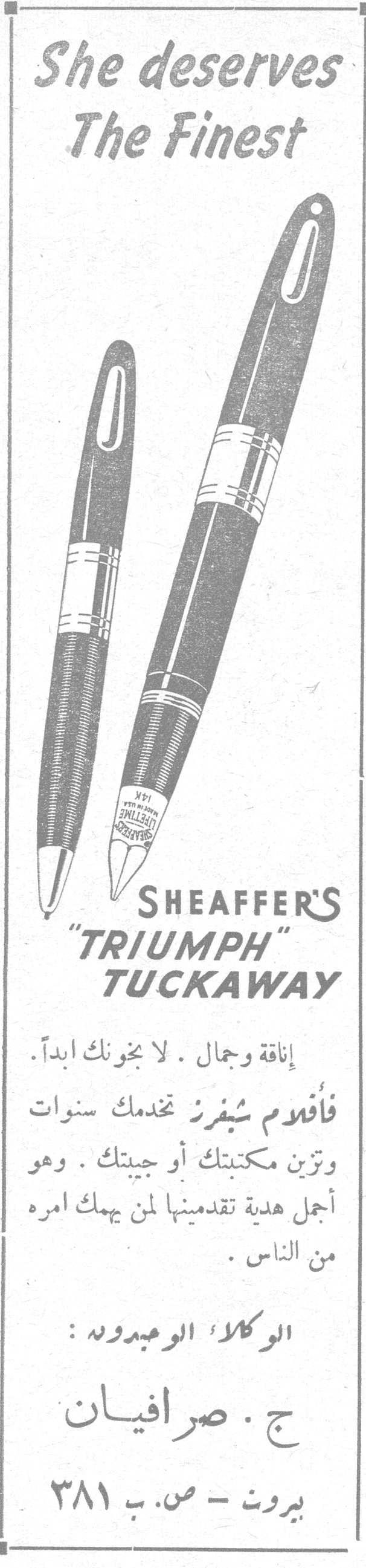 She deserves The Finest

SHEAFFER'S "TRIUMPH" TUCKAWAY

إناقة وجمال . لا يخونك أبداً .
فأقلام شيفرز تخدمك سنوات
وتزين مكتبتك أو جيبتك . وهو
أجمل هدية تقدمينها لمن يهمك أمره
من الناس .

الوكلاء الوحيدون :

ج . صرافيان

بيروت - ص. ب ٣٨١