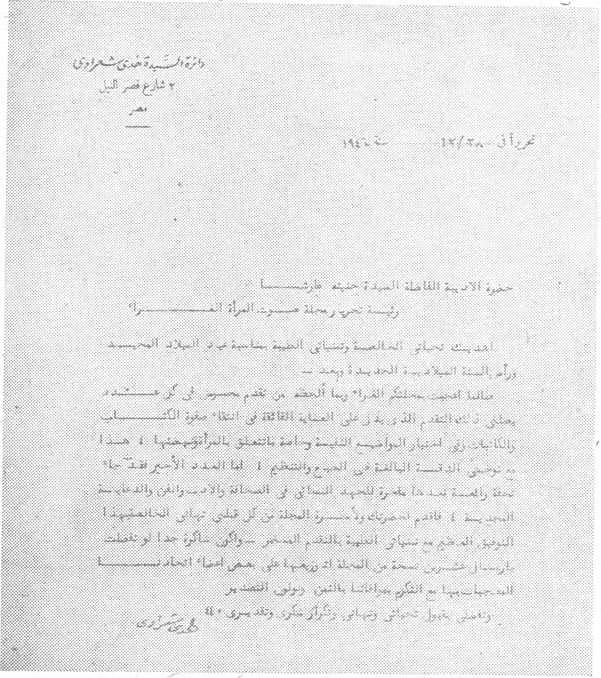 دائرة السيدة هدى شعراوي
٢ شارع قصر النيل
مصر

حرر في ٢٨/١٢ سنة ١٩٤٦

حضرة الاديبة الفاضلة السيدة حنينه طرشا سيدتي
رئيسة تحرير مجلة صوت المرأة المحترمة

اهديك تحياتي المخلصة وتمنياتي الطيبة بمناسبة عيد الميلاد المجيد
ورأس السنة الميلادية الجديدة وبعد

فقد اطلعت [...] مجلتكم الغراء [...] بما اتحفت [...] من عناية فائقة [...] صفوة الكتاب والكاتبات [...] لاعتبار الوقائع النبيلة وما يتعلق بالموضوعات وهذا [...] يوصف بالدقة البالغة في الطبع والتنظيم. اما العدد الاخير فقد جاء حقاً رائعاً تجد فيه المرأة العربية الجديد النافع في القضايا التي ترافق والدفاع عن حقوقها [...] قادمة احضركم بمسرة المجلة من قبلي تلبية الحاضنين للنور الوطني في تنماء مع اعضاء المجلة و[...] المدير [...] شاكرة جداً لتعطف اعضاء مجلتكم بها مع التقدم بمناسبة بالشكر وتقبلي فائق التقدير

ورجائي بقبول تحياتي وتمنياتي بالشكر وتقبلي مني ٤٠
هدى شعراوي