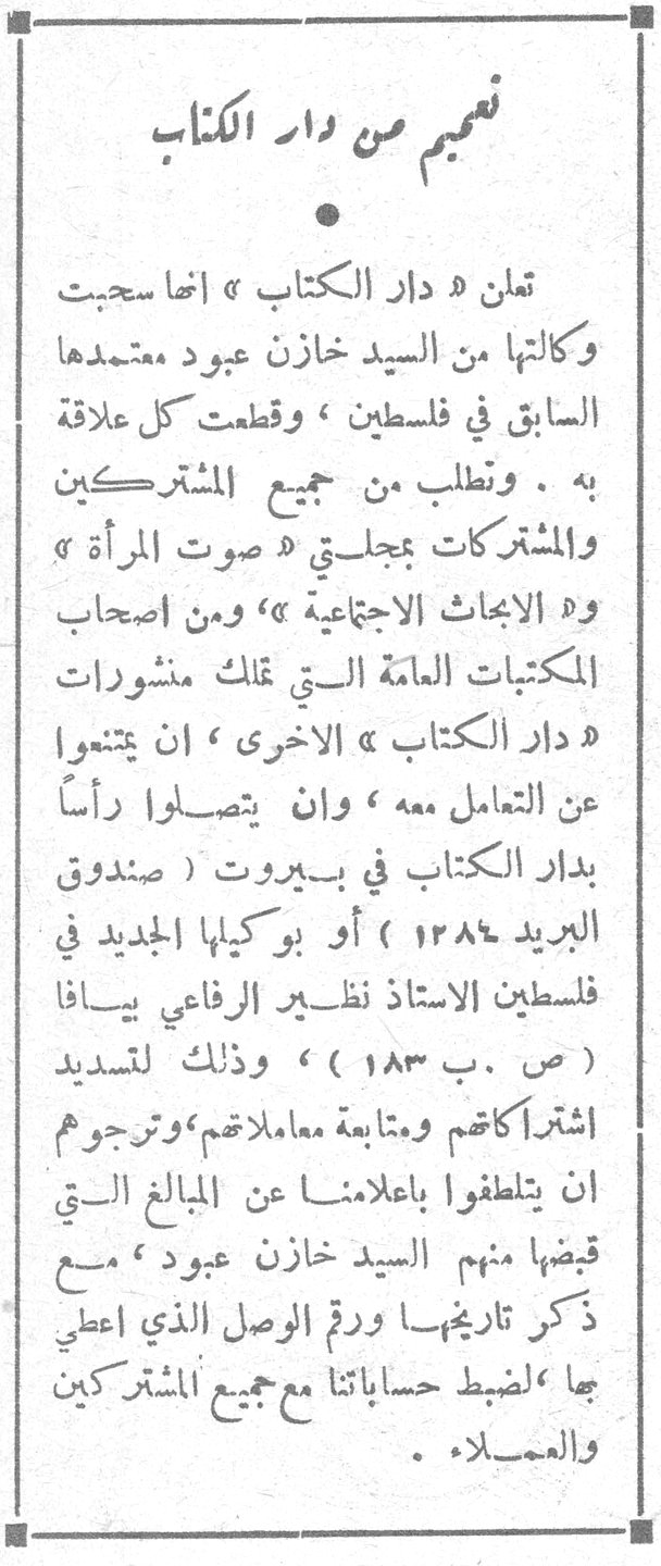 تنبيه من دار الكتاب تعلن « دار الكتاب » انها سحبت وكالتها من السيد خازن عبود معتمدها السابق في فلسطين ، وقطعت كل علاقة به . وتطلب من جميع المشتركين والمشتركات بمجلتي « صوت المرأة » و« الابحاث الاجتماعية » ، ومن اصحاب المكتبات العامة التي تملك منشورات « دار الكتاب » الاخرى ، ان يمتنعوا عن التعامل معه ، وان يتصلوا رأساً بدار الكتاب في بيروت ( صندوق البريد ١٢٨٤ ) أو بوكيلها الجديد في فلسطين الاستاذ نظير الرفاعي يافا ( ص . ب ١٨٣ ) ، وذلك لتسديد اشتراكاتكم ومتابعة معاملاتكم ، وترجوهم ان يتلطفوا باعلامنا عن المبالغ التي قبضها منهم السيد خازن عبود ، مع ذكر تاريخها ورقم الوصل الذي اعطي بها ، لضبط حساباتنا مع جميع المشتركين والعملاء .