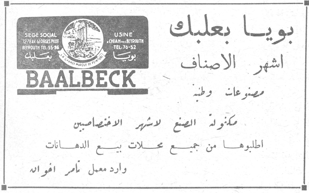 بويا بعلبك BAALBECK SIEGE SOCIAL 72/78 AV. GEORGES PICOT BEYROUTH TEL. 55-96 USINE CHIAH - BEYROUTH TEL. 76-52 بويا بعلبك أشهر الأصناف مصنوعات وطنية مكفولة الصنع لأشهر الاختصاصيين اطلبوها من جميع محلات بيع الدهانات وارد معمل تامر افواه