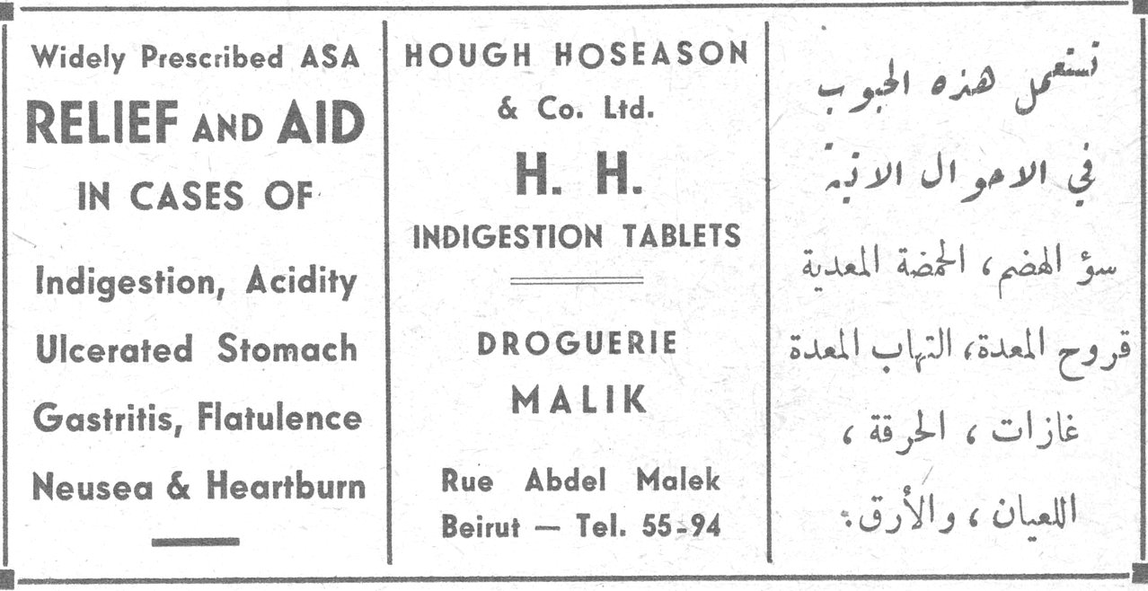 Widely Prescribed ASA RELIEF AND AID IN CASES OF Indigestion, Acidity Ulcerated Stomach Gastritis, Flatulence Neusea & Heartburn HOUGH HOSEASON & Co. Ltd. H. H. INDIGESTION TABLETS DROGUERIE MALIK Rue Abdel Malek Beirut – Tel. 55-94 تشمل هذه الحبوب في الاحوال الآتية: سوء الهضم، الحموضة المعدية، قروح المعدة، التهاب المعدة، غازات، الحرقة، اللعيان، والأرق.