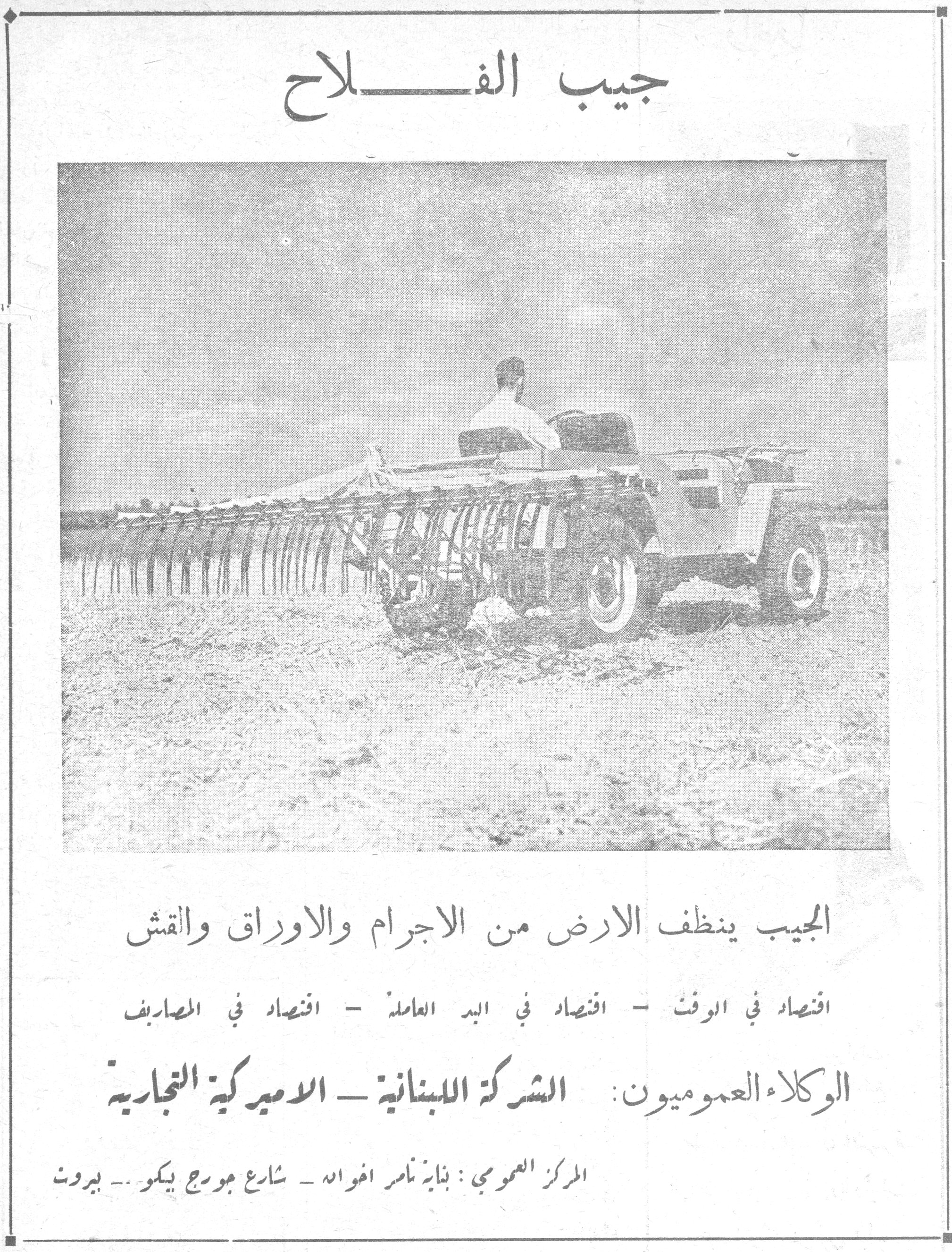 جيب الفلاح

الجيب ينظف الارض من الاجرام والاوراق والقش

اقتصاد في الوقت - اقتصاد في اليد العاملة - اقتصاد في المصاريف

الوكلاء العموميون: الشركة اللبنانية - الاميركية التجارية

المركز العمومي: بناية نامر اخوان - شارع جورج بيكو - بيروت