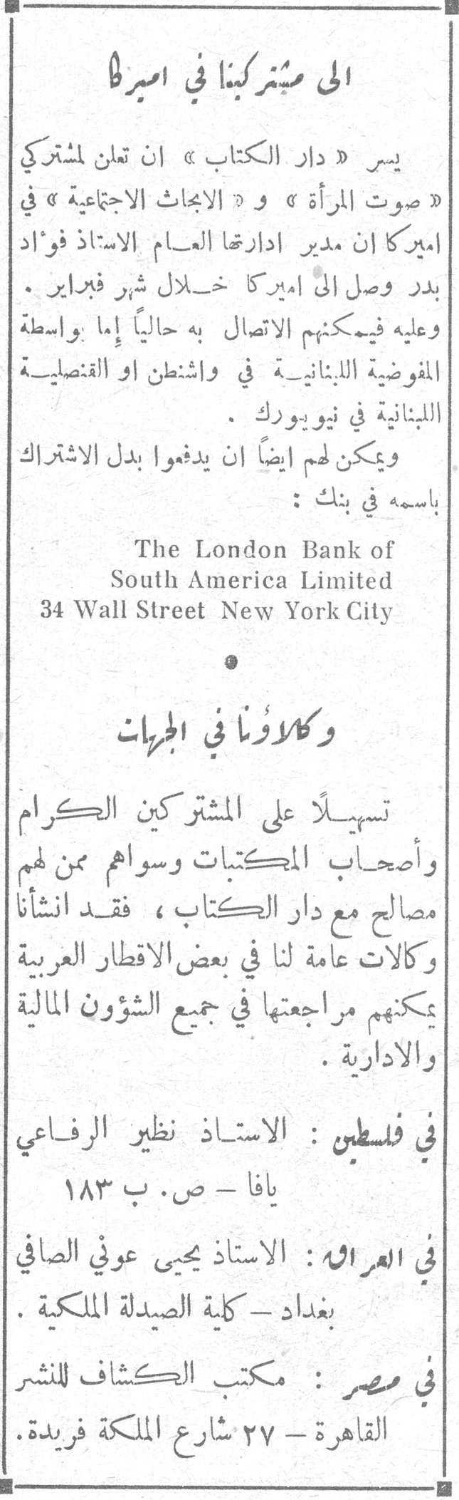 الى مشتركينا في اميركا يسر «دار الكتاب» ان تعلن مشتركي «صوت المرأة» و «الابحاث الاجتماعية» في اميركا ان مدير ادارتها العام الاستاذ فؤاد بدر وصل الى اميركا خلال شهر فبراير. وعليه فيمكنهم الاتصال به حالياً إما بواسطة المفوضية اللبنانية في واشنطن او القنصلية اللبنانية في نيويورك. ويمكن لهم ايضاً ان يدفعوا بدل الاشتراك باسمه في بنك: The London Bank of South America Limited 34 Wall Street New York City وكلاؤنا في الجهات تسهيلاً على المشتركين الكرام وأصحاب المكتبات وسواهم ممن لهم مصالح مع دار الكتاب، فقد انشأنا وكالات عامة لنا في بعض الاقطار العربية يمكنهم مراجعتها في جميع الشؤون المالية والادارية. في فلسطين: الاستاذ نظير الرفاعي يافا - ص. ب ١٨٣ في العراق: الاستاذ يحيى عوني الصافي بغداد - كلية الصيدلة الملكية. في مصر: مكتب الكشاف للنشر القاهرة - ٢٧ شارع الملكة فريدة.