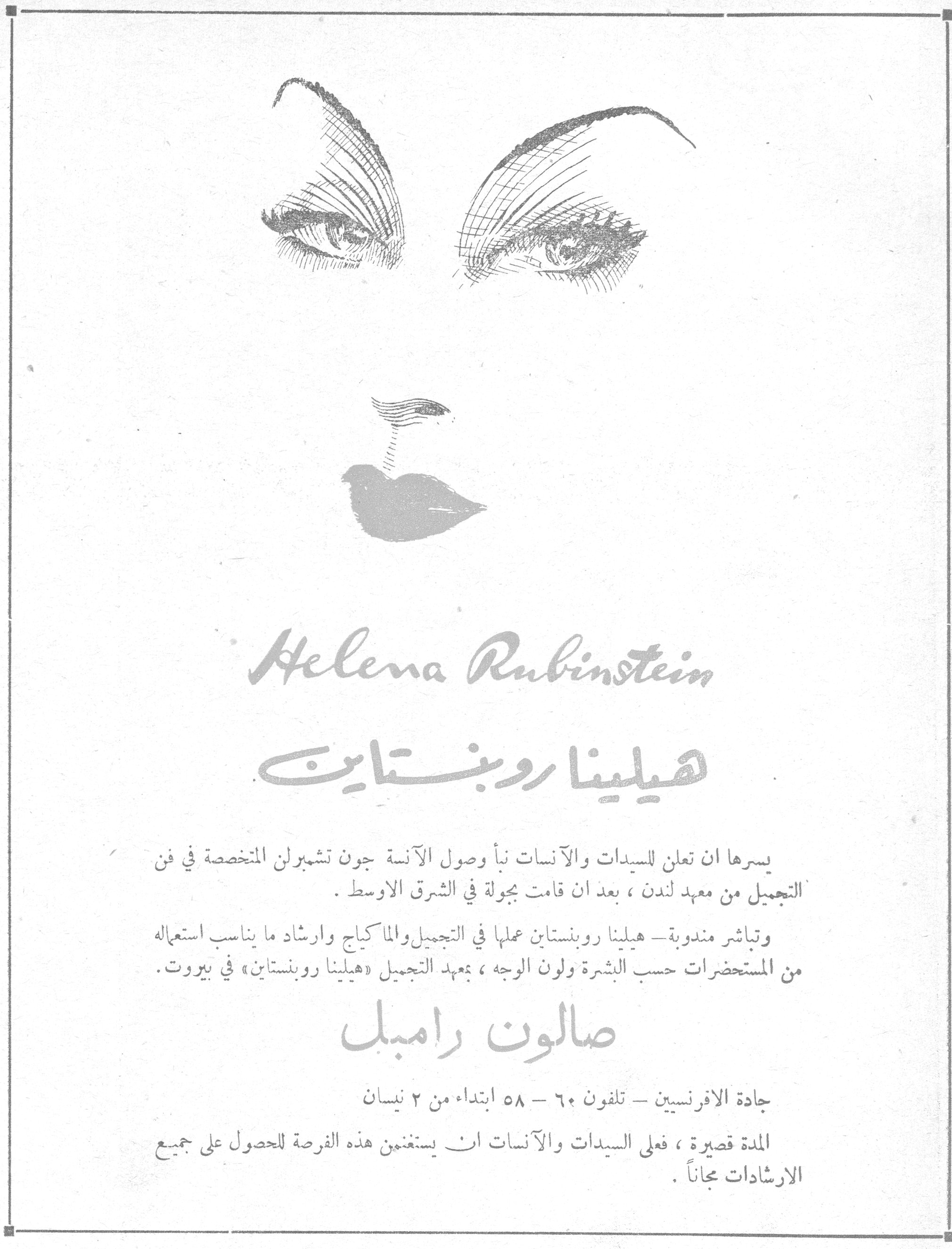 هيلينا روبنستاين - صالون رامبل
Helena Rubinstein

هيلينا روبنستاين

يسرها ان تعلن للسيدات والآنسات نبأ وصول الآنسة جون تشمبرلن المتخصصة في فن التجميل من معهد لندن ، بعد ان قامت بجولة في الشرق الاوسط .

وتباشر مندوبة - هيلينا روبنستاين عملها في التجميل والماكياج وارشاد ما يناسب استعماله من المستحضرات حسب البشرة ولون الوجه ، بمعهد التجميل «هيلينا روبنستاين» في بيروت .

صالون رامبل

جادة الافرنسيين - تلفون ٦٠ - ٥٨ ابتداء من ٢ نيسان

المدة قصيرة ، فعلى السيدات والآنسات ان يستغنمن هذه الفرصة للحصول على جميع الارشادات مجاناً .