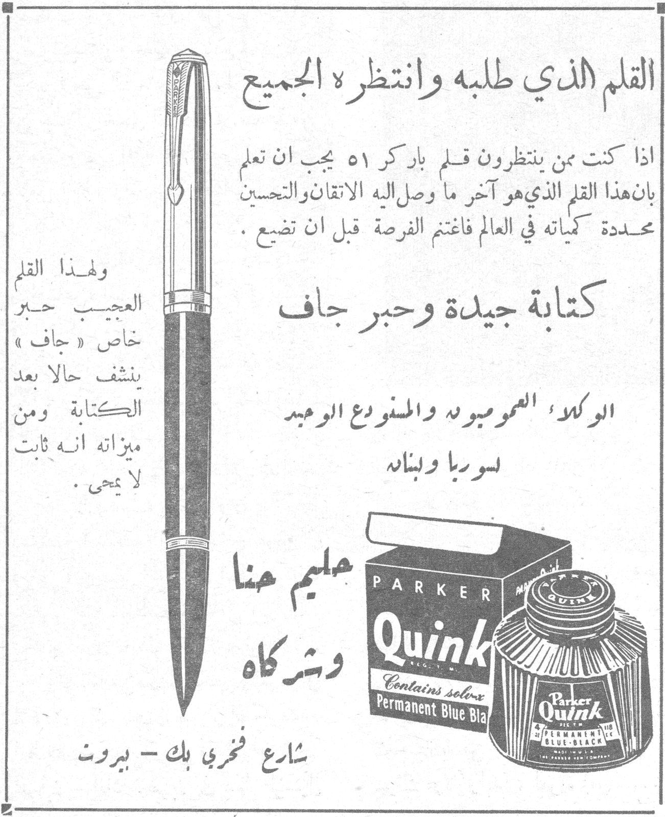 قلم باركر ٥١ - Parker Quink
القلم الذي طلبه وانتظره الجميع
اذا كنت ممن ينتظرون قلم باركر ٥١ يجب ان تعلم بان هذا القلم الذي هو آخر ما وصل اليه الاتقان والتحسين محددة كمياته في العالم فاغتنم الفرصة قبل ان تضيع.
كتابة جيدة وحبر جاف
الوكلاء العموميون والمستودع الوحيد لسوريا ولبنانه
ولهذا القلم العجيب حبر خاص «جاف» ينشف حالاً بعد الكتابة ومن ميزاته انه ثابت لا يمحى.
PARKER Quink Contains solv-x Permanent Blue Black
سليم هنا وشركاه
شارع فخري بك - بيروت