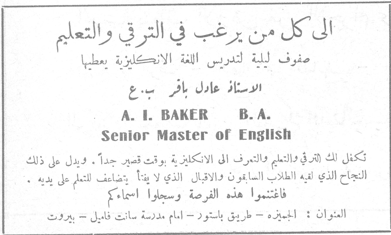 الى كل من يرغب في الترقي والتعليم صفوف ليلية لتدريس اللغة الانكليزية يعطيها الاستاذ عادل باقر ب . ع A. I. BAKER B. A. Senior Master of English تكفل لك الترقي والتعليم والتعرف الى الانكليزية بوقت قصير جداً . ويدل على ذلك النجاح الذي لقيه الطلاب السابقون والاقبال الذي لا يفتأ يتضاعف للتعلم على يديه . فاغتنموا هذه الفرصة وسجلوا اسماءكم العنوان : الجميزه - طريق باستور - امام مدرسة سانت فاميل - بيروت