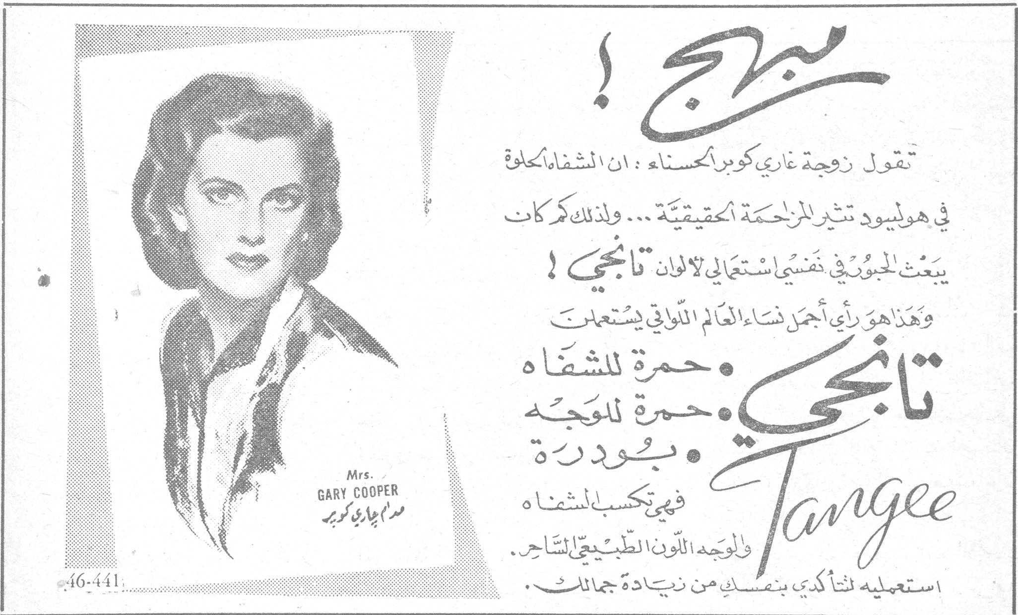تانجي Tangee مبهج ! تقول زوجة غاري كوبر الحسناء : ان الشفاه الحلوة في هوليود تثير المزاحمة الحقيقية ... ولذلك كم كانت يبعث الجبور في نفسي استعمالي لالوان تانجي ! وهذا هو رأي أجمل نساء العالم اللواتي يستعملن تانجي : • حمرة للشفاه • حمرة للوجه • بودرة فهي تكسب للشفاه وللوجه اللون الطبيعي الساحر . استعمليه لتتأكدي بنفسك من زيادة جمالك . Mrs. GARY COOPER مدام غاري كوبر 46-441