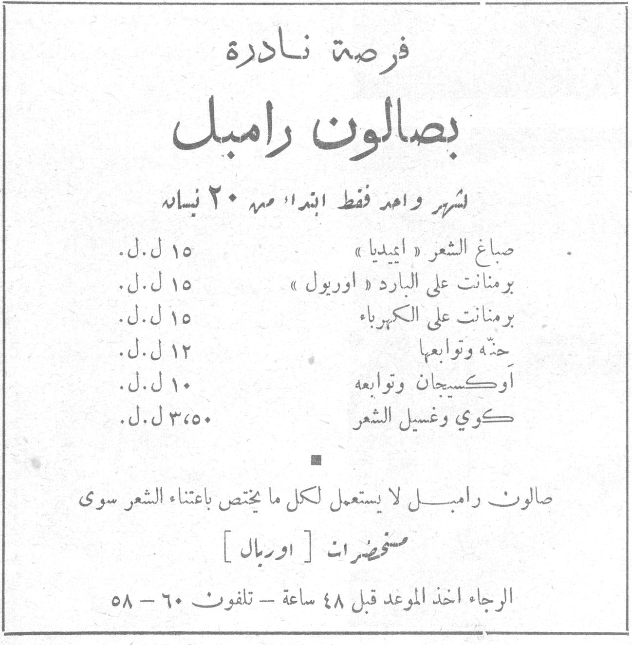 بصالون رامبل فرصة نادرة بصالون رامبل لشهر واحد فقط ابتداء منه ٢٠ نيسان صباغ الشعر « ايميديا » — ١٥ ل. ل. برمنانت على البارد « اوريول » — ١٥ ل. ل. برمنانت على الكهرباء — ١٥ ل. ل. حتة وتوابعها — ١٢ ل. ل. أوكسيجان وتوابعه — ١٠ ل. ل. كوي وغسيل الشعر — ٣٫٥٠ ل. ل. صالون رامبل لا يستعمل لكل ما يختص باعتناء الشعر سوى مستحضرات [ اوريال ] الرجاء اخذ الموعد قبل ٤٨ ساعة - تلفون ٦٠ - ٥٨