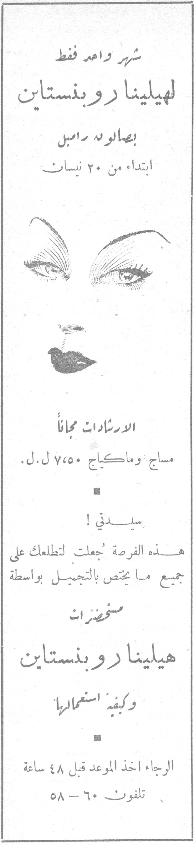 هيلينا روبنستاين شهر واحد فقط لهيلينا روبنستاين بصالونه رامبل ابتداء من ٢٠ نيسان الارشادات مجاناً مساج وماكياج ٧،٥٠ ل.ل. سيدتي ! هذه الفرصة جُعلت لتطلعك على جميع ما يختص بالتجميل بواسطة مستحضرات هيلينا روبنستاين وكيفية استعمالها الرجاء اخذ الموعد قبل ٤٨ ساعة تلفون ٦٠ - ٥٨