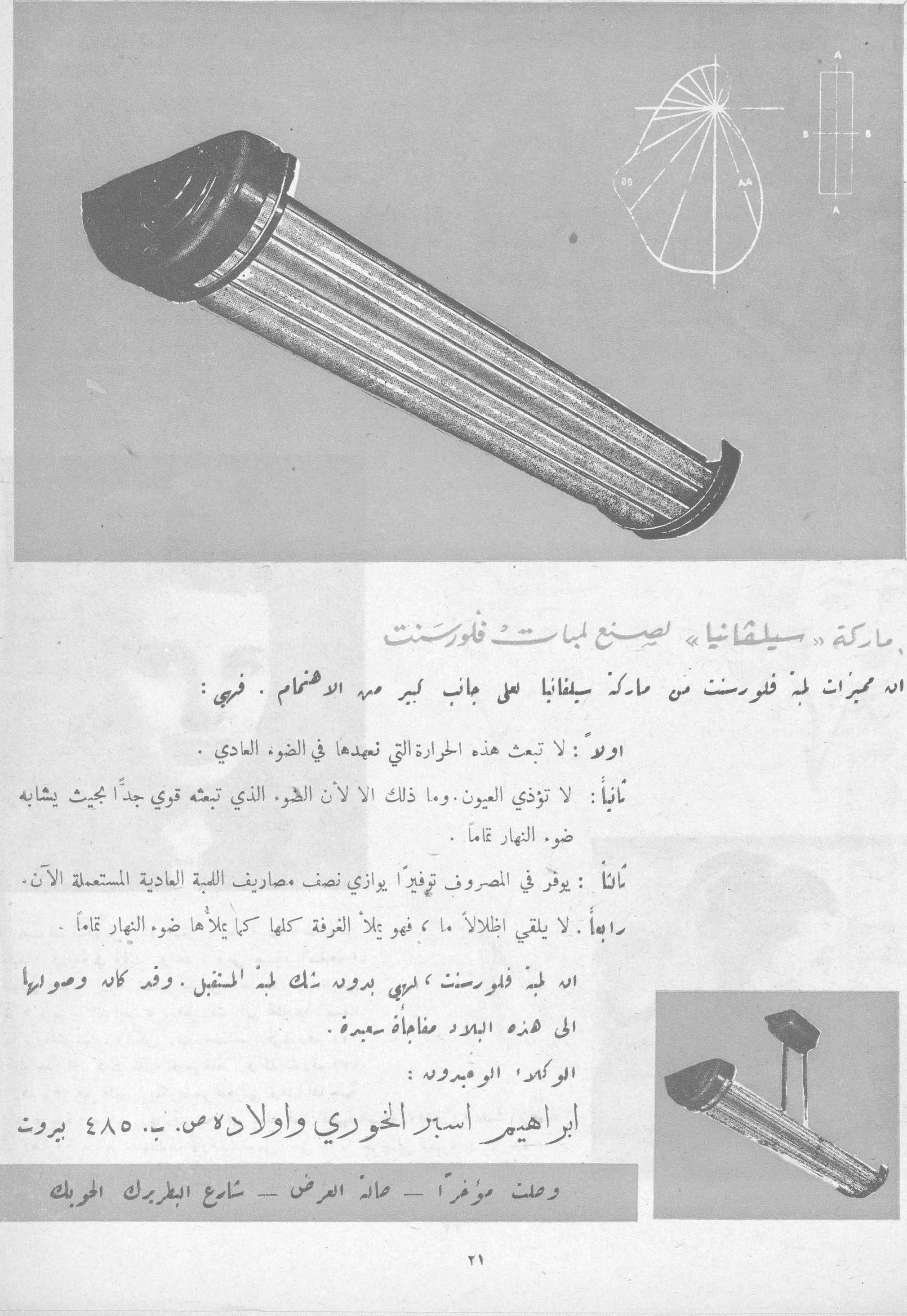 ماركة «سيلفانيا» لصنع لمبات فلورسنت
ان مميزات لمبة فلورسنت من ماركة سيلفانيا على جانب كبير من الاهتمام . فهي :
اولاً : لا تبعث هذه الحرارة التي تعهدها في الضوء العادي .
ثانياً : لا تؤذي العيون . وما ذلك الا لان الضوء الذي تبعثه قوي جداً بحيث يشابه ضوء النهار تماماً .
ثالثاً : يوفر في المصروف توفيراً يوازي نصف مصاريف اللمبة العادية المستعملة الآن .
رابعاً : لا يلقي اظلالاً ما ، فهو يملأ الغرفة كلها كما يملأها ضوء النهار تماماً .
انه لمبة فلورسنت ، لمبة بدون شك لمبة المستقبل . وقد كان وصولها الى هذه البلاد مفاجأة سعيدة .
الوكلاء الوحيدون :
ابراهيم اسبر الخوري واولاده ص. ب. ٤٨٥ بيروت
وصلت مؤخراً - صالة العرض - شارع البطريرك الحويك