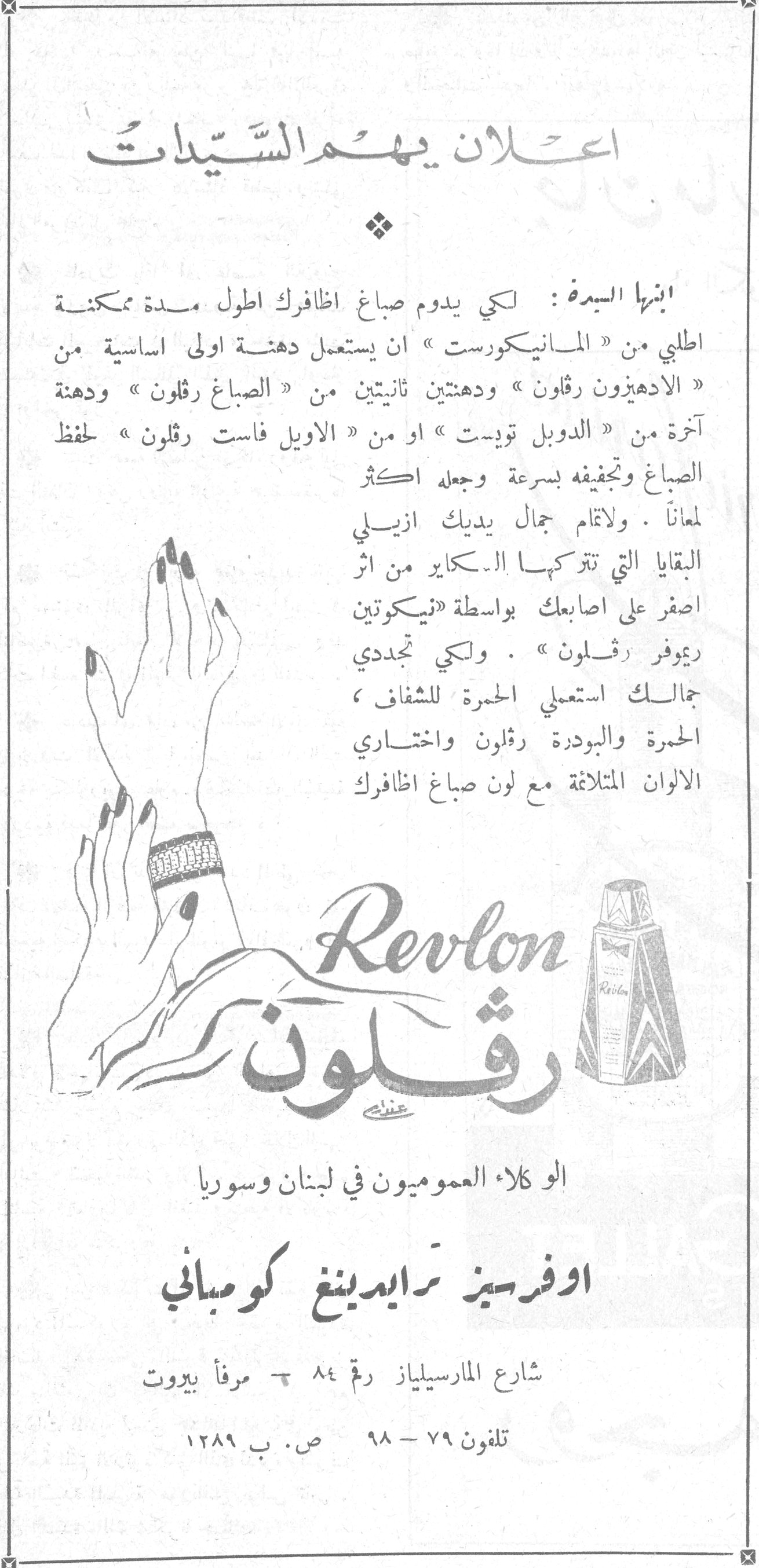 اعلان يهم السيدات اعلان يهم السيدات ايتها السيدة : لكي يدوم صباغ اظافرك اطول مدة ممكنة اطلبي من « المانيكورست » ان يستعمل دهنة اولى اساسية من « الادهيزون رڤلون » ودهنتين ثانيتين من « الصباغ رڤلون » ودهنة اخرة من « الدوبل تويست » او من « الاويل فاست رڤلون » لحفظ الصباغ وتجفيفه بسرعة وجعله اكثر لمعاناً . ولاتمام جمال يديك ازيلي البقايا التي تتركها الـسكاير من اثر اصفر على اصابعك بواسطة «نيكوتين ريموفر رڤلون » . ولكي تجددي جمالك استعملي الحمرة للشفاف ، الحمرة والبودرة رڤلون واختاري الالوان المتلائمة مع لون صباغ اظافرك Revlon رڤلون الوكلاء العموميون في لبنان وسوريا اوفرسيز ترايدينغ كومباني شارع المارسيلياز رقم ٨٤ - مرفأ بيروت تلفون ٧٩ - ٩٨ ص. ب ١٢٨٩