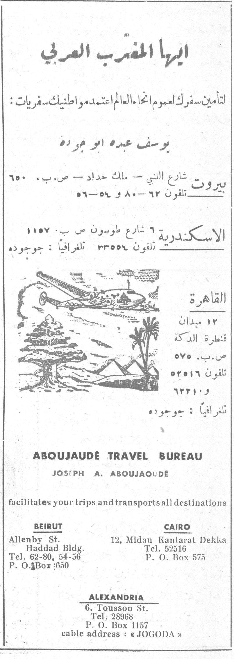 ايها المغترب العربي
ايها المغترب العربي
لتأمين سفرك لعموم انحاء العالم اعتمد مواطنيك سفريات :
يوسف عبده ابو جوده
بيروت شارع النبي - ملك حداد - ص.ب. ٦٥٠
تلفون ٦٢-٨٠ و ٥٤-٥٦
الاسكندرية ٦ شارع طوسون ص ب ١١٥٧
تلفون ٣٣٥٥٤ تلغرافياً : جوجوده
القاهرة
١٢ ميدان قنطرة الدكة
ص.ب. ٥٧٥
تلفون ٥٢٥١٦ و ٦٢٢١٠
تلغرافياً : جوجوده
ABOUJAUDÉ TRAVEL BUREAU
JOSEPH A. ABOUJAOUDÉ
facilitates your trips and transports all destinations
BEIRUT — Allenby St., Haddad Bldg., Tel. 62-80, 54-56, P. O. Box 650
CAIRO — 12, Midan Kantarat Dekka, Tel. 52516, P. O. Box 575
ALEXANDRIA — 6, Tousson St., Tel. 28968, P. O. Box 1157
cable address : « JOGODA »