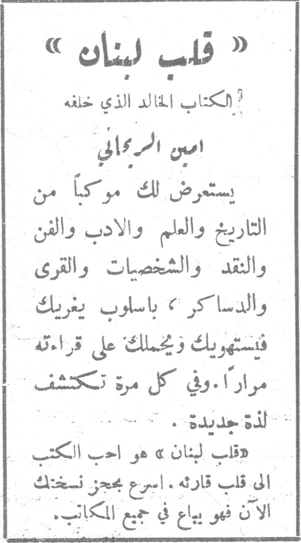 قلب لبنان امين الريحاني «قلب لبنان» الكتاب الخالد الذي خلفه امين الريحاني يستعرض لك موكباً من التاريخ والعلم والادب والفن والنقد والشخصيات والقرى والدساكر ، باسلوب يغريك فيستهويك ويحملك على قراءته مراراً . وفي كل مرة تكتشف لذة جديدة . «قلب لبنان» هو احب الكتب الى قلب قارئه . اسرع بحجز نسختك الآن فهو يباع في جميع المكاتب . يوسف الخال