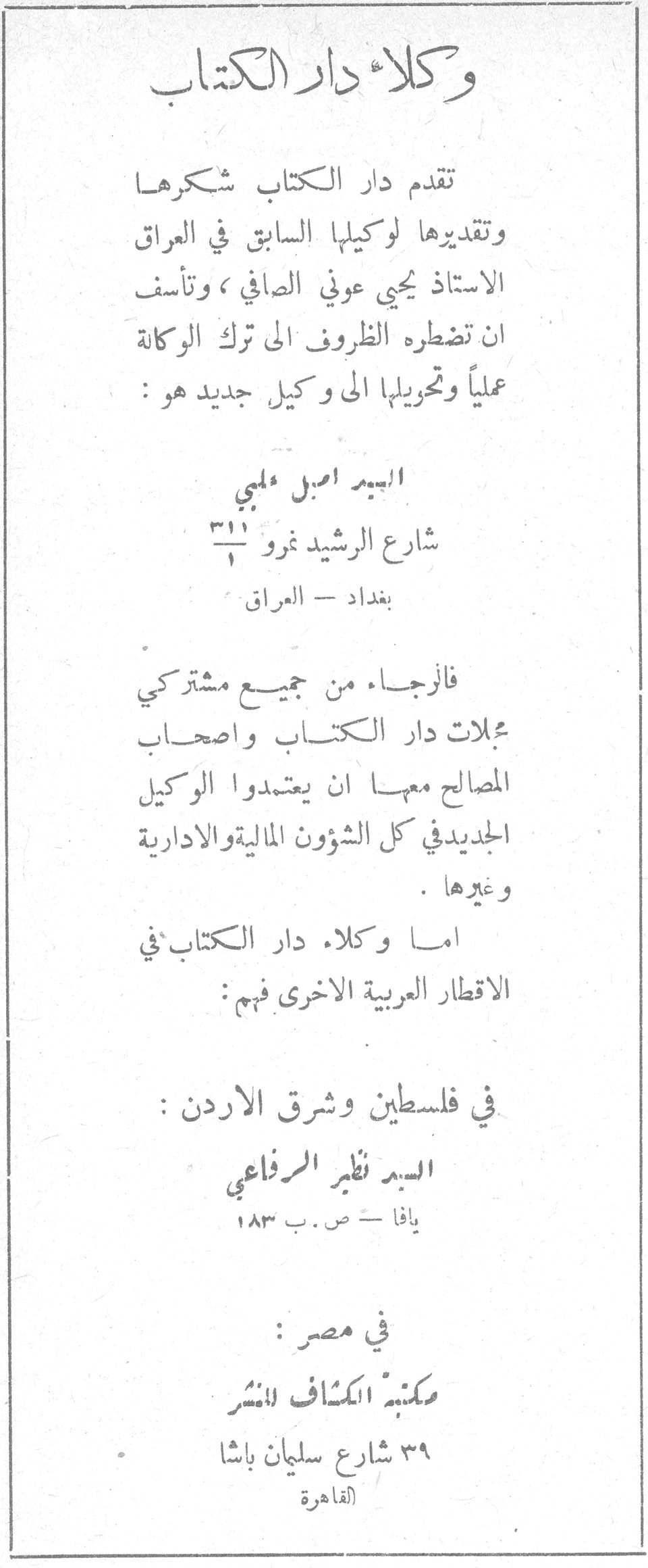 وكلاء دار الكتاب تقدم دار الكتاب شكرها وتقديرها لوكيلها السابق في العراق الاستاذ يحيى عوني الصافي ، وتأسف ان تضطره الظروف الى ترك الوكالة عملياً وتحويلها الى وكيل جديد هو : السيد اميل حلمي شارع الرشيد نمرو ٣١١ بغداد - العراق فالرجاء من جميع مشتركي مجلات دار الكتاب واصحاب المصالح معها ان يعتمدوا الوكيل الجديد في كل الشؤون المالية والادارية وغيرها . اما وكلاء دار الكتاب في الاقطار العربية الاخرى فهم : في فلسطين وشرق الاردن : السيد نظير الرفاعي يافا - ص . ب ١٨٣ في مصر : مكتبة الكشاف للنشر ٣٩ شارع سليمان باشا القاهرة