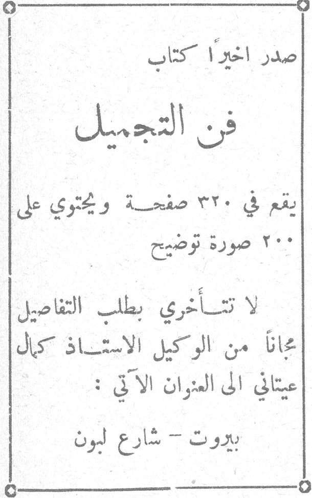صدر اخيراً كتاب فن التجميل يقع في ٣٢٠ صفحة ويحتوي على ٢٠٠ صورة توضيح لا تتأخري بطلب التفاصيل مجاناً من الوكيل الاستاذ كمال عيتاني الى العنوان الآتي : بيروت - شارع لبون فن التجميل