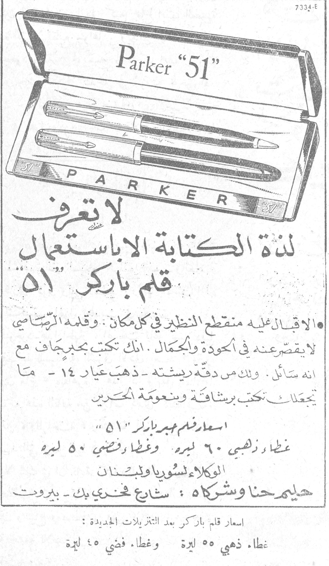 Parker "51" لا تعرف لذة الكتابة إلا باستعمال قلم باركر "51" • الإقبال عليه منقطع النظير في كل مكان. وقلمه الرصاصي لا يقصر عنه في الجودة والجمال. إنك تكتب بجيب جاف مع أنه سائل. وذلك من دقة ريشته - ذهب عيار ١٤ - ما تجعله تكتب برشاقة ونعومة الحرير. أسعار قلم حبر باركر "51" غطاء ذهبي ٦٠ ليرة وغطاء فضي ٥٠ ليرة الوكلاء لسوريا ولبنان سليم حنا وشركاه: شارع فخري بك - بيروت أسعار قلم باركر بعد التنزيلات الجديدة: غطاء ذهبي ٥٥ ليرة وغطاء فضي ٤٥ ليرة