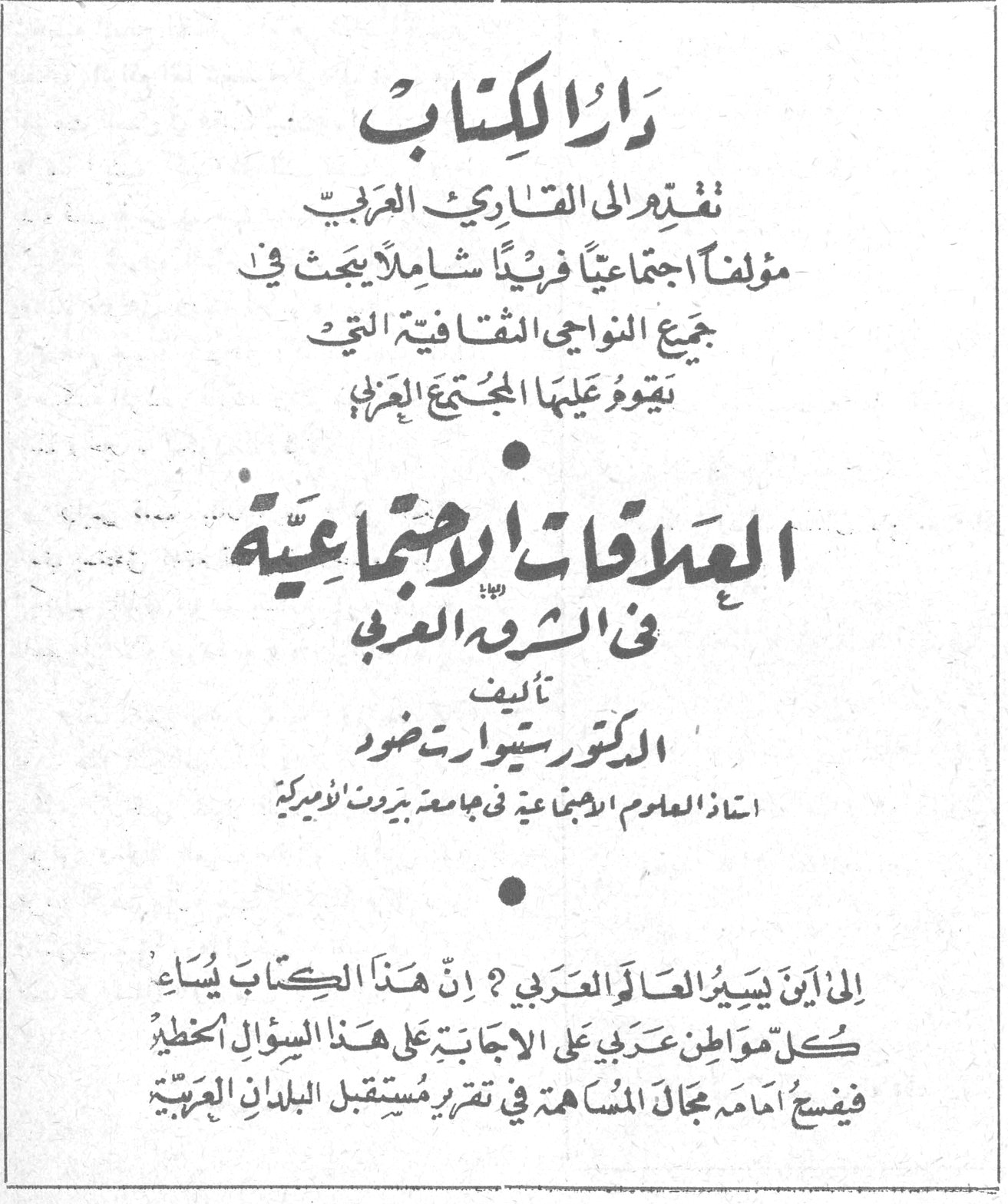 دار الكتاب دار الكتاب تقدم الى القارئ العربي مؤلفاً اجتماعياً فريداً شاملاً يبحث في جميع النواحي الثقافية التي يقوم عليها المجتمع العربي العلاقات الاجتماعية في الشرق العربي تأليف الدكتور ستيوارت دضور استاذ العلوم الاجتماعية في جامعة بيروت الاميركية الى اين يسيّر العالم العربي ؟ ان هذا الكتاب يُساعد كل مواطن عربي على الاجابة على هذا السؤال الخطير فيفسح امامه مجال المساهمة في تقرير مستقبل البلدان العربية