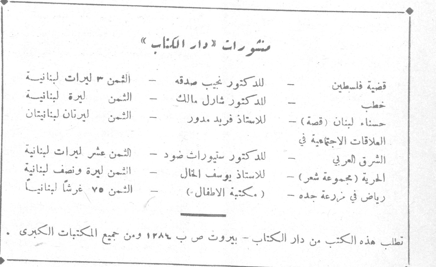 منشورات « دار الكتاب » قضية فلسطين ـ للدكتور نجيب صدقه ـ الثمن ٣ ليرات لبنانية خطب ـ للدكتور شارل مالك ـ الثمن ليرة لبنانية حسناء لبنان (قصة) ـ للاستاذ فريد مدور ـ الثمن ليرتان لبنانيتان العلاقات الاجتماعية في الشرق العربي ـ للدكتور ستيوارث ضود ـ الثمن عشر ليرات لبنانية الحرية (مجموعة شعر) ـ للاستاذ يوسف المال ـ الثمن ليرة ونصف لبنانية رياض في مزرعة جده ـ (مكتبة الاطفال) ـ الثمن ٧٥ غرشاً لبنانياً تطلب هذه الكتب من دار الكتاب ـ بيروت ص ب ١٢٨٤ ومن جميع المكتبات الكبرى .